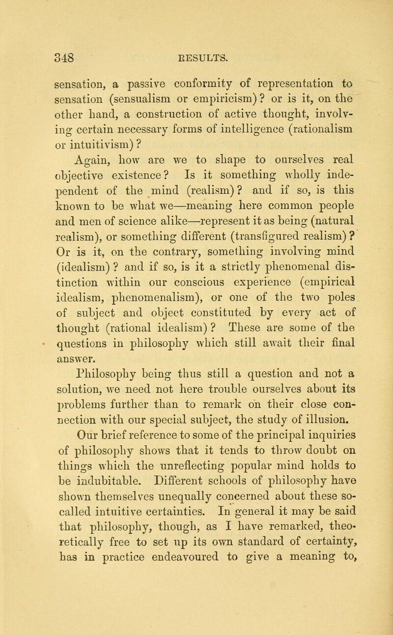 sensation, a passive conformity of representation to sensation (sensualism or empiricism) ? or is it, on the otlier hand, a construction of active thought, involv- ing certain necessary forms of intelligence (rationalism or intuitivism) ? Again, how are we to shape to ourselves real objective existence? Is it something wholly inde- pendent of the mind (realism)? and if so, is this known to be what we—meaning here common people and men of science alike—represent it as being (natural realism), or something different (transfigured realism) ? Or is it, on the contrary, something involving mind (idealism) ? and if so, is it a strictly phenomenal dis- tinction within our conscious experience (empirical idealism, phenomenalism), or one of the two poles of subject and object constituted by every act of thought (rational idealism) ? These are some of the questions in philosophy which still await their final answer. Philosophy being thus still a question and not a solution, we need not here trouble ourselves about its problems further than to remark on their close con- nection with our special subject, the study of illusion. Our brief reference to some of the principal inquiries of philosophy shows that it tends to throw doubt on things which the unreflecting popular mind holds to be indubitable. Different schools of philosophy have shown themselves unequally concerned about these so- called intuitive certainties. In general it may be said that philosophy, though, as I have remarked, theo- retically free to set up its own standard of certainty, has in practice endeavoured to give a meaning to,