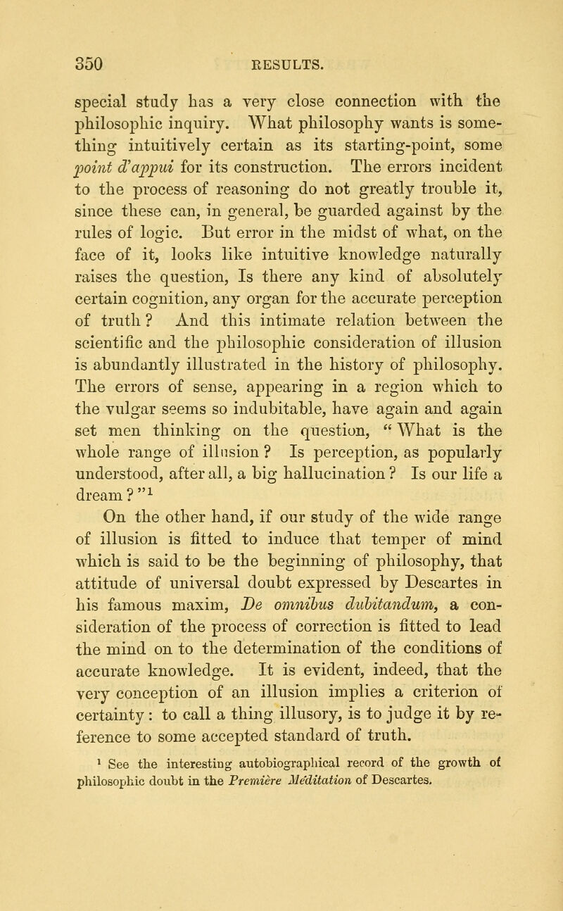 special study has a very close connection with the philosophic inquiry. What philosophy wants is some- thing intuitively certain as its starting-point, some jyoint d'ajppui for its construction. The errors incident to the process of reasoning do not greatly trouble it, since these can, in general, be guarded against by the rules of logic. But error in the midst of what, on the face of it, looks like intuitive knowledge naturally raises the question. Is there any kind of absolutely certain cognition, any organ for the accurate perception of truth ? And this intimate relation betw^een the scientific and the philosophic consideration of illusion is abundantly illustrated in the history of philosophy. The errors of sense, appearing in a region which to the vulgar seems so indubitable, have again and again set men thinking on the question,  What is the whole range of illusion ? Is perception, as popularly understood, after all, a big hallucination ? Is our life a dream ?^ On the other hand, if our study of the wide range of illusion is fitted to induce that temper of mind which is said to be the beginning of philosophy, that attitude of universal doubt expressed by Descartes in his famous maxim, De omnibus diibitandum, a con- sideration of the process of correction is fitted to lead the mind on to the determination of the conditions of accurate knowledge. It is evident, indeed, that the very conception of an illusion implies a criterion of certainty : to call a thing illusory, is to judge it by re- ference to some accepted standard of truth. * See the interesting autobiographical record of the growth of philosophic doubt in the Premiere Me'ditation of Descartes.