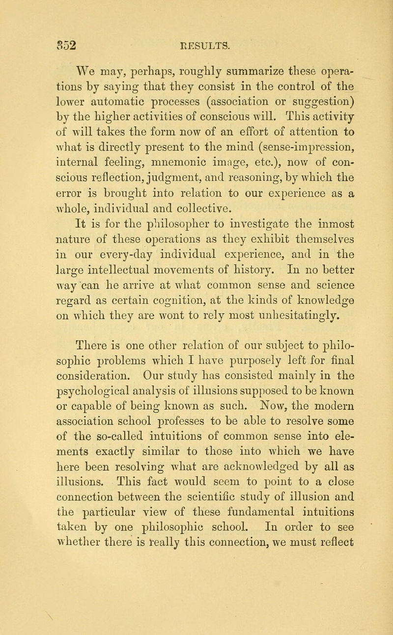 We may, perliaps, roughly summarize these opera- tions by saying that they consist in the control of the lower automatic processes (association or suggestion) by the higher activities of conscious will. This activity of will takes the form now of an effort of attention to what is directly present to the mind (sense-impression, internal feeling, mnemonic image, etc.), now of con- scious reflection, judgment, and reasoning, by which the error is brought into relation to our experience as a whole, individual and collective. It is for the philosopher to investigate the inmost nature of these operations as they exhibit themselves in our every-day individual experience, and in the large intellectual movements of history. In no better way can he arrive at what common sense and science regard as certain cognition, at the kinds of knowledge on which they are wont to rely most unhesitatingly. There is one other relation of our subject to philo- sophic problems which I have purposely left for final consideration. Our study has consisted mainly in the psychological analysis of illusions supposed to be known or capable of being known as such. Now, the modern association school professes to be able to resolve some of the so-called intuitions of common sense into ele- ments exactly similar to those into which we have here been resolving what are acknowledged by all as illusions. This fact would seem to point to a close connection between the scientific study of illusion and the particular view of these fundamental intuitions taken by one philosophic school. In order to see whetlier there is really this connection, we must reflect