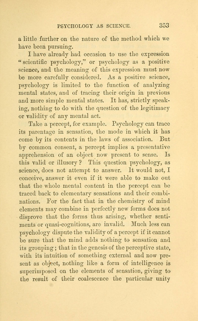 a little further on the nature of the method which we have been pursuing. I have already had occasion to use the expression  scientific psychology, or psychology as a positive science, and the meaning of this expression must now be more carefully considered. As a positive science, psychology is limited to the function of analyzing mental states, and of tracing their origin in previous and more simple mental states. It has, strictly speak- ing, nothing to do with the question of the legitimacy or validity of any mental act. Take a percept, for example. Psychology can trace its parentage in sensation, the mode in which it has come by its contents in the laws of association. But by common consent, a percept implies a presentative apprehension of an object now present to sense. Is this valid or illusory ? This question psychology, as science, does not attempt to answer. It would not, I conceive, answer it even if it w^ere able to make out that the whole mental content in the percept can be traced back to elementary sensations and their combi- nations. For the fact that in the chemistry of mind elements may combine in perfectly new forms does not disprove that the forms thus arising, whether senti- ments or quasi-cognitions, are invalid. Much less can psychology dispute the validity of a percept if it cannot be sure that the mind adds nothing to sensation and its grouping; that in the genesis of the perceptive state, with its intuition of something external and now pre- sent as obj-ect, nothing like a form of intelligence is superimposed on the elements of sensation, giving to the result of their coalescence the particular unity