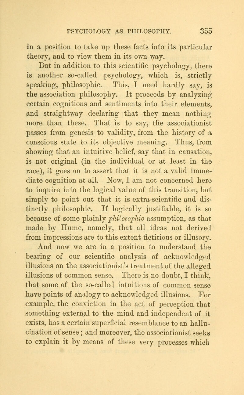 in a position to take up these facts into its particular theory, and to view them in its own way. But in addition to this scientific psychology, there is another so-called psychology, which is, strictly speaking, philosophic. This, I need hardly say, is the association philosophy. It proceeds by analyzing certain cognitions and sentiments into their elements, and straightway declaring that they mean nothing more than these. That is to say, the associationist passes from genesis to validity, from the history of a conscious state to its objective meaning. Thus, from showing that an intuitive belief, say that in causation, is not original (in the individual or at least in the race), it goes on to assert that it is not a valid imme- diate cognition at all. Now, I am not concerned here to inquire into the logical value of this transition, but simply to point out that it is extra-scientific and dis- tinctly philosophic. If logically justifiable, it is so because of some plainly ^philosophic assumption, as that made by Hume, namely, that all ideas not derived from impressions are to this extent fictitious or illusory. And now we are in a position to understand the bearing of our scientific analysis of acknowledged illusions on the associationist's treatment of the alleged illusions of common sense. There is no doubt, I think, that some of the so-called intuitions of common sense have points of analogy to acknowledged illusions. For example, the conviction in the act of perception that something external to the mind and independent of it exists, has a certain superficial resemblance to an hallu- cination of sense; and moreover, the associationist seeks to explain it by means of these very processes which