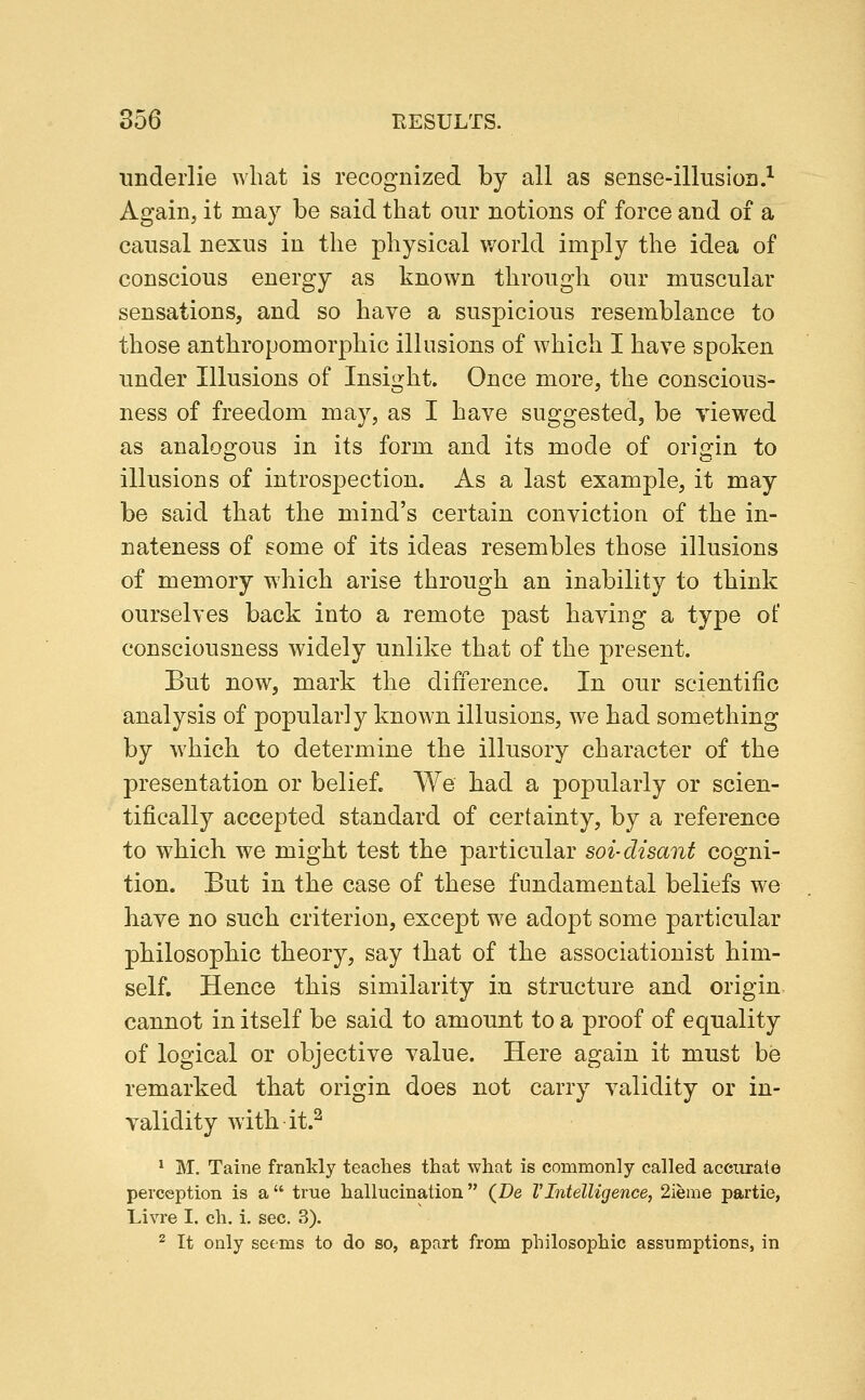 underlie what is recognized by all as sense-illusion.^ Again, it may be said that our notions of force and of a causal nexus in the physical v/orld imply the idea of conscious energy as known through our muscular sensations, and so have a suspicious resemblance to those anthropomorphic illusions of which I have spoken under Illusions of Insight. Once more, the conscious- ness of freedom may, as I have suggested, be viewed as analogous in its form and its mode of origin to illusions of introspection. As a last example, it may be said that the mind's certain conviction of the in- nateness of some of its ideas resembles those illusions of memory which arise through an inability to think ourselves back into a remote past having a type of consciousness widely unlike that of the present. But now, mark the difference. In our scientific analysis of popularly known illusions, we had something by which to determine the illusory character of the presentation or belief. We bad a popularly or scien- tifically accepted standard of certainty, by a reference to which we might test the particular soi-disant cogni- tion. But in the case of these fundamental beliefs we have no such criterion, except we adopt some particular philosopbic theory, say that of the associationist him- self. Hence this similarity in structure and origin cannot in itself be said to amount to a proof of equality of logical or objective value. Here again it must be remarked that origin does not carry validity or in- validity with it.^ * M. Taine frankly teaches that what is commonly called accurate perception is a true hallucination (De VIntelligence, 2ieme partie, Livre I. ch. i, sec. 3). ^ It only seems to do so, apart from philosophic assumptions, in