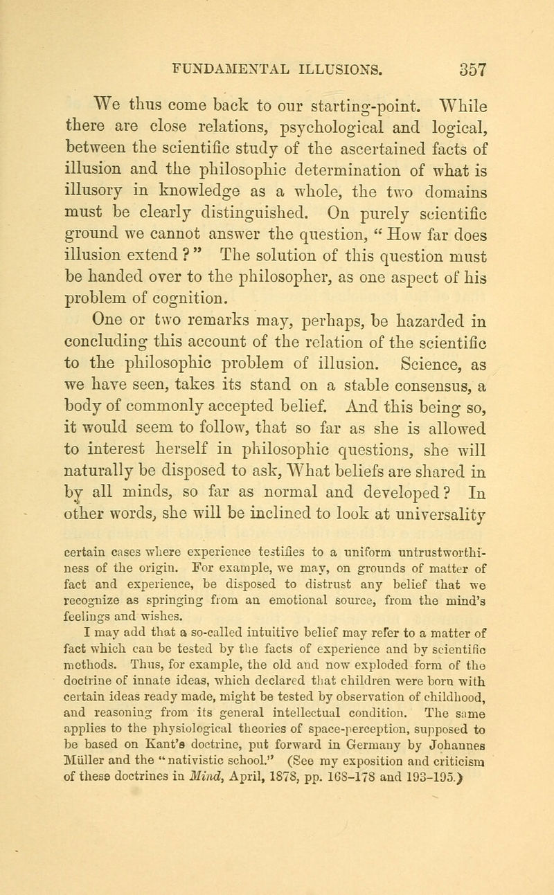 We thus come back to our starting-point. While there are close relations, psychological and logical, between the scientific study of the ascertained facts of illusion and the philosophic determination of what is illusory in knowledge as a whole, the two domains must be clearly distinguished. On purely scientific ground we cannot answer the question,  How far does illusion extend ?  The solution of this question must be handed over to the philosopher, as one aspect of his problem of cognition. One or two remarks may, perhaps, be hazarded in concluding this account of the relation of the scientific to the philosophic problem of illusion. Science, as we have seen, takes its stand on a stable consensus, a body of commonly accepted belief. And this being so, it would seem to follow, that so far as she is allowed to interest herself in philosophic questions, she will naturally be disposed to ask. What beliefs are shared in by all minds, so far as normal and developed? In other words, she will be inclined to look at universality certain cases wliere experience testifies to a uniform untrustworthi- ness of the origin. For example, we may, on grounds of matter of fact and experience, be disposed to distrust any belief that xve recognize as springing from an emotional source, from the mind's feelings and wishes. I may add that a so-called intuitive belief may refer to a matter of fact which can be tested by the facts of experience and by scientific methods. Thus, for example, the old and now exploded form of the doctrine of innate ideas, which declared that children were born with certain ideas ready made, might be tested by observation of childhood, and reasoning from its general intellectual condition. The same applies to the physiological theories of space-perception, supposed to be based on Kant's doctrine, put forward in Germany by Johannes Miiller and the  nativistic school. (See my exposition and criticism of these doctrines in Mind, April, 1878, pp. 168-178 and 193-195.)