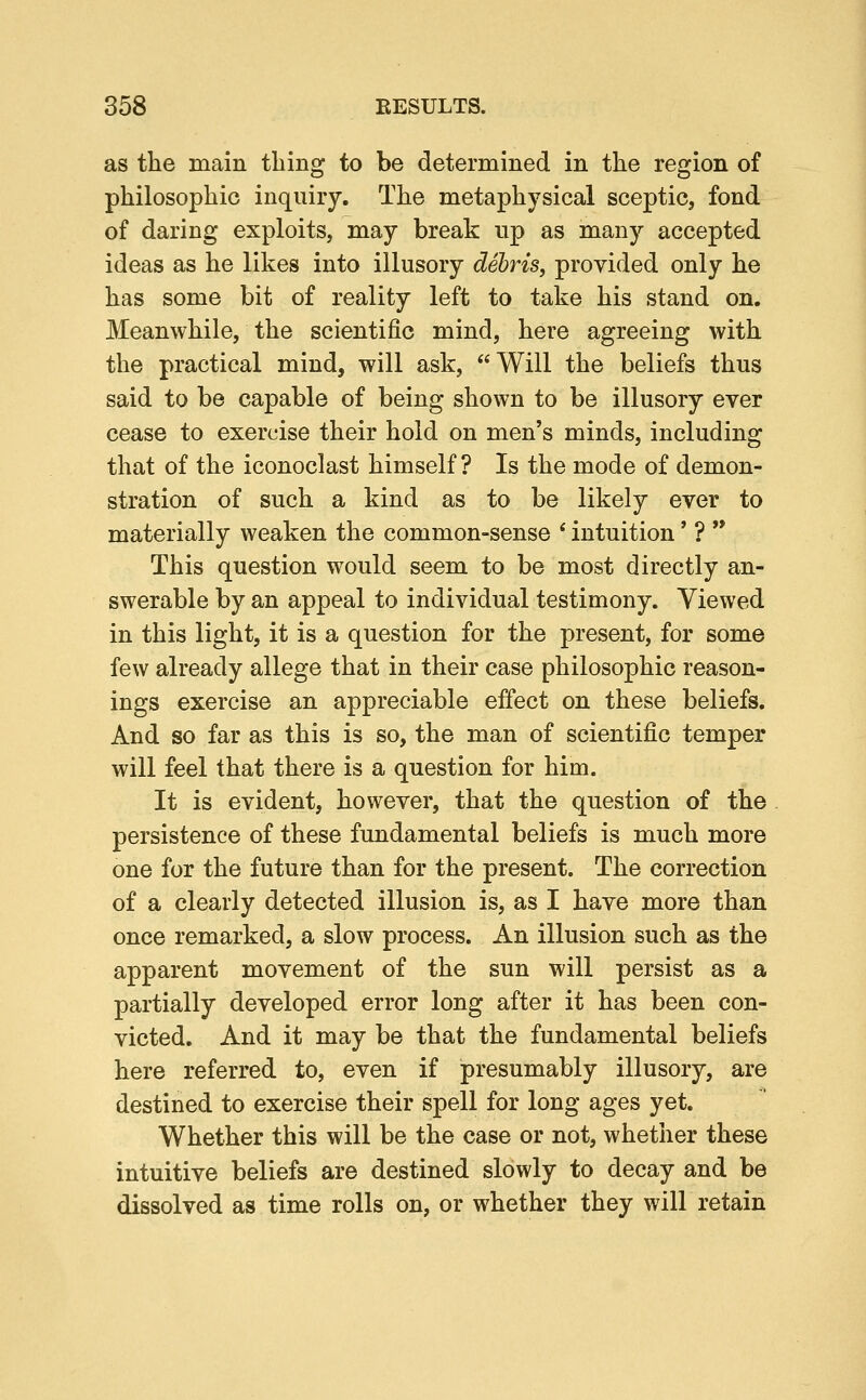 as the main thing to be determined in the region of philosophic inquiry. The metaphysical sceptic, fond of daring exploits, may break up as many accepted ideas as he likes into illusory debris, provided only he has some bit of reality left to take his stand on. Meanwhile, the scientific mind, here agreeing with the practical mind, will ask, Will the beliefs thus said to be capable of being shown to be illusory ever cease to exercise their hold on men's minds, including that of the iconoclast himself ? Is the mode of demon- stration of such a kind as to be likely ever to materially weaken the common-sense * intuition' ?  This question would seem to be most directly an- swerable by an appeal to individual testimony. Viewed in this light, it is a question for the present, for some few already allege that in their case philosophic reason- ings exercise an appreciable effect on these beliefs. And so far as this is so, the man of scientific temper will feel that there is a question for him. It is evident, however, that the question of the persistence of these fundamental beliefs is much more one for the future than for the present. The correction of a clearly detected illusion is, as I have more than once remarked, a slow process. An illusion such as the apparent movement of the sun will persist as a partially developed error long after it has been con- victed. And it may be that the fundamental beliefs here referred to, even if presumably illusory, are destined to exercise their spell for long ages yet. Whether this will be the case or not, whether these intuitive beliefs are destined slowly to decay and be dissolved as time rolls on, or whether they will retain
