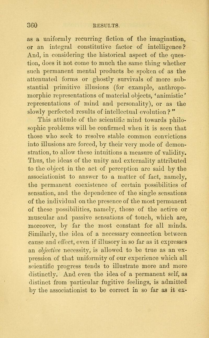 as a uniformly recurring fiction of the imagination, or an integral constitutive factor of intelligence? And, in considering the historical aspect of the ques- tion, does it not come to much the same thino: whether such permanent mental products be spoken of as the attenuated forms or ghostly survivals of more sub- stantial primitive illusions (for example, anthropo- morphic representations of material objects, 'animistic' representations of mind and personality), or as the slowly perfected results of intellectual evolution ?  This attitude of the scientific mind towards philo- sophic problems will be confirmed when it is seen that those who seek to resolve stable common convictions into illusions are forced, by their very mode of demon- stration, to allow these intuitions a measure of validity. Thus, the ideas of the unity and externality attributed to the object in the act of perception are said by the associationist to answer to a matter of fact, namely, the permanent coexistence of certain possibilities of sensation, and the dependence of the single sensations of the individual on the presence of the most permanent of these possibilities, namely, those of the active or muscular and passive sensations of touch, which are, moreover, by far the most constant for all minds. Similarly, the idea of a necessary connection betw^een cause and effect, even if illusory in so far as it expresses an objective necessity, is allowed to be true as an ex- pression of that uniformity of our experience which all scientific progress tends to illustrate more and more distinctly. And even the idea of a permanent self, as distinct from particular fugitive feelings, is admitted by the associationist to be correct in so far as it ex-