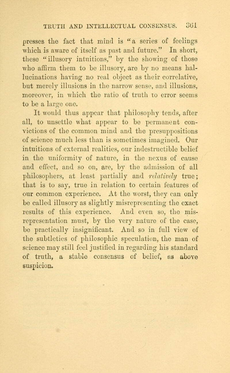 TEUTH AND INTELLECTUAL CONSENSUS. 3Gi presses the fact that mind is a series of feelings which is aware of itself as past and future. In short, these illusory intuitions, by the showing of those who affirm them to be illusory, are by no means hal- lucinations having no real object as their correlatiye, but merely illusions in the narrow sense, and illusions, moreover, in which the ratio of truth to error seems to be a laro'e one. It would thus appear that philosophy tends, after all, to unsettle what appear to be permanent con- victions of the common mind and the presuppositions of science much less than is sometimes imagined. Our intuitions of external realities, our indestructible belief in the uniformity of nature, in the nexus of cause and effect, and so on, are, by the admission of all philosophers, at least partially and relativehj true; that is to say, true in relation to certain features of our common experience. At the worst, they can only be called illusory as slightly misrepresenting the exact results of this experience. And even so, the mis- representation must, by the very nature of the case, be practically insignificant. And so in full view of the subtleties of philosophic speculation, the man of science may still feel justified in regarding his standard of truth, a stable consensus of belief, as above suspicion.