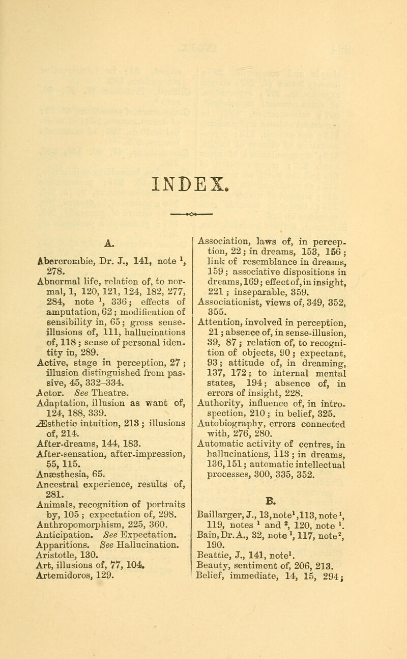 INDEX. A. Abercrombie, Dr. J., 141, note *, 278. Abnormal life, relation of, to nor- mal, 1, 120, 121, 124, 182, 277, 284, note \ 336; effects of amputation, 62; modification of sensibility in, 65; gross sense- illusions of. 111, hallucinations of, 118; sense of personal iden- tity in, 289. Active, stage in perception, 27 ; illusion distinguished from pas- sive, 45, 332-334. Actor. See Theatre. Adaptation, illusion as want of, 124, 188, 339. .Esthetic intuition, 213 j illusions of, 214. After-dreams, 144, 183. After-sensation, after-impression, 55,115. Anaesthesia, 65. Ancestral experience, results of, 281. Animals, recognition of portraits by, 105 ; expectation of, 298. Anthropomorphism, 225, 360. Anticipation. See Expectation, Apparitions. See Hallucination. Aristotle, 130. Art, illusions of, 77, 104. Artemidoros, 129. Association, laws of, in percep. tion, 22; in dreams, 153, 156 ; link of resemblance in dreams, 159; associative dispositions in dreams, 169; effect of, in insight, 221; inseparable, 359. Associationist, views of, 349, 352, 355. Attention, involved in perception, 21; absence of, in sense-illusion, 39, 87; relation of, to recogni- tion of objects, SO; expectant, 93; attitude of, in dreaming, 137, 172; to internal mental states, 194; absence of, in errors of insight, 228. Authority, influence of, in intro- spection, 210; in belief, 325. Autobiography, errors connected with, 276, 280. Automatic activity of centres, in hallucinations, 113 ; in dreams, 136,151; automatic intellectual processes, 300, 335, 352. B. Baillarger, J., 13, note*,113, note S 119, notes * and ^ 120, note ^ Bain, Dr. A., 32, note S 117, note 2, 190. Beattie, J., 141, note^ Beauty, sentiment of, 206, 213. Belief, immediate, 14, 15, 294 j