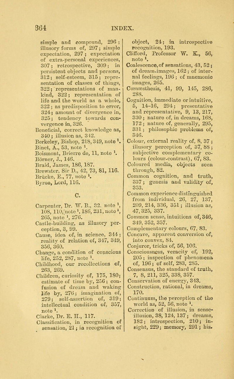 simple and compound, 296 ; illusory forms of, 297; simple expectation, 297 ; expectation of extra-personal experiences, 307; retrospective, 309; in persistent objects and persons, 312; self-esteem, 315 ; repre- sentation, of classes of things, 322; representations of man- kind, 322; representation of life and the world as a whole, 322 ; as predisposition to error, 324; amount of divergence in, 325; tendency towards con- vergence in, 326. Beneficial, correct knowledge as, 340 ; illusion as, 312. Berkeley, Bishop, 218,349, note \ Binet, A., 53, note ^ Boismont, Brierre de, 11, note \ Borner, J., 146. Braid, James, 186, 187. Brewster, Sir D., 42, 73, 81, 116. Bruoke, E., 77, note K Byron, Lord, 116. C. Carpenter, Dr. W. B., 32, note \ 108, 110,-note S 186, 231, note \ 265, note \ 276. Castle-building, as illusory per- ception, 3, 99. Cause, idea of, in science, 344; reality of relation of, 347, 349, 356, 360. Change, a condition of conscions life, 252, 287, note \ Childhood, our recollections of, 263, 269. Children, curiosity of, 175, 180; estimate of time by, 256 ; con- fusion of dream and waking life by, 276; imagination of, 279; self-assertion of, 319; intellectual condition of, 357, note ^. Clarke, Dr. E. H., 117. Classification, in recognition of sensation, 21 i ia recognition of object, 24; in introspective recognition, 193. Clifford, Professor W. K, 56, note *. Coalescence,of sensations, 43, 52; of dream-images, 162 ; of inter- nal feelings, 196 ; of mnemonio images, 265. Coensesthesis, 41, 99, 145, 286, 288. Cognition, immediate or intuitive, 5, 14-16, 294; presentative and representative, 9, 13, 217, 330 ; nature of, in dreams, 168, 172 ; nature of, generally, 295, 331; philosophic problems of, 346. Colour, external reality of, 8, 37 ; illusory perception of, 37, 88 ; subjective complementary co- lours (colour-contrast), 67, 83. Coloured media, objects seen through, 82. Common cognition, and truth, 337; genesis and validity of, 353. Common experience distinguished from individual, 26, 27, 137, 209, 214, 336, 351; illusion as, 47, 325, 337. Common sense, intuitions of, 346, 349, 352, 357. Complementary colours, 67, 83. Concave, apparent conversion of, into convex, 84. Conjuror, tricks of, 56, 106. Consciousness, veracity of, 192, 205 ; inspection of phenomena of, 196 ; of self, 283, 285. Consensus, the standard of truth, 7, 8, 211, 325, 338, 357. Conservation of energy, 343. Construction, rational, in dreams, 170. Continuum, the perception of the world as, 52, 56, note *. Correction of illusion, in sense- illusion, 38, 124, 137; dreams, 182; introspection, 210; in- sight, 229; memory, 291; his.