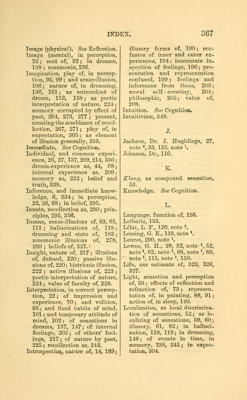 Image (physical). See Eeflection. Tmago (mental), in perception, 22; seat of, 32; in dreams, 138 ; mnemonic, 236. Imagination, play of, in percep- tion, 95, 99 ; and sense-illusion, 106; nature of, in dreaming, 136, 161; as antecedent of dream, 152, 158; as poetic interpretation of nature, 224; memory corrupted by effect of past, 264, 273, 277 ; present, creating the semblance of recol- lection, 267, 271; play of, in expectation, 305; as element of illusion generally, 333. Immediate. See Cognition. Individual, and common experi- ence, 26, 27, 137, 209, 214, 336; dream-experience as, 44, 68; internal experience as, 209; memory as, 232; belief and truth, 338. Inference, and immediate know- ledge, 6, 334; in perception, 22, 26, 68; in belief, 295. Innate, recollection as, 280; prin- ciples, 295, 356. Insane, sense-illusions of, 63, 65, 111 ; hallucinations of, 118; dreaming and state of, 182; mnemonic illusions of, 278, 289 ; beliefs of, 327. i Insight, nature of, 217; illusions of, defined, 220; passive illu- sions of, 220; histrionic illusion, 222 ; active illusions of, 223 ; poetic interpretation of nature, 224; value of faculty of, 228. Interpretation, in correct percep- tion, 22; of impression and experience, 70; and volition, 95; and fixed habits of mind, 101; and temporary attitude of mind, 102; of sensations in dreams, 137, 147; of internal feelings, 203 ; of others' feel- ings, 217; of nature by poet, 225; recollection as, 242. Introspection, nature of, 14, 189; illusory forms of, 190; con- fusion of inner and outer ex- periences, 194; inaccurate in- spection of feelings, 196; pre- sentation and representation confused, 199 ; feelings and inferences from these, 203; moral self - scrutiny, 204; philosophic, 205; value of, 208. Intuition. See Cognition, Intuitivism, 348.. J. Jackson, Dr. J. Hughlings, 27, note 2, 33, 123, note \ Johnson, Dr., 116. K. Klang, as compound sensation, 53. Knowledge. See Cognition. Language, function of, 195. Leibnitz, 133. Lelut, L. F., 120, note ^ Lessing, Gr. E., 133, note ^ Leuret, 290, note ^ Lewes, G. H., 28, 32, note ^ 52, note S 62, note S 68, note S 89, note *, 115, note ^, 150. Life, our estimate of, 323, 326, 327. Light, sensation and perception of, 59 ; effects of reflection and refraction of, 73 ; represen- tation of, in painting, 88, 91; action of, in sleep, 140. Localization, as local discrimina- tion of sensations, 52 j as lo- calizing of sensations, 59, 60; illusory, 61, 82; in halluci- nation, 118, 119; in dreaming, 148; of events in time, in memory, 238, 245; in expec- tation, 304.