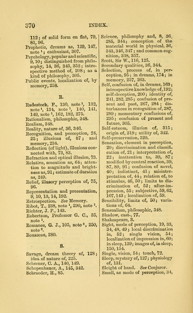 112; of solid form on flat, 79, 81, 96. Prophetic, dreams as, 129, 147, note *; enthusiast, 307. Psychology, popular and scientific, 9,10 J distinguished from philo- sophy, 14, 36, 345, 352; intro- spective method of, 208; as a kind of philosophy, 305. Public events, localization of, by memory, 258. E. Eadestock, P., 130, noteS 132, note \ 134, note S 140, 141, 149, note \ 162,182, 275. Rationalism, philosophic, 348. Realism, 348. Reality, nature of, 36, 346. Recognition, and perception, 24, 25 J illusions of, 87; and memory, 234. Reflection (of light), illusions con- nected with, 73, 83. Refraction and optical illusion, 73. Relative, sensation as, 64; atten- tion to magnitude and bright- ness as, 91; estimate of duration as, 249. Relief, illusory perception of, 75, 96. Representation and presentation, 9, 10, 13,14,192. Retrospection. See Memory. Ribot, T., 238, note ^ 290, note ^ Richter, J. P., 143. Robertson, Professor G. C, 35, note ^. Romanes, G. J., 105, note'', 250, note '. Rousseau, 280. S. Savage, dream theory of, 128; idea of nature of, 225. Schemer, 0. A., 140,149. Schopenhauer, A., 145, 342. Schroeder, H., 85. Science, philosophy and, 8, 36j 285, 344; conception of the material world in physical, 36, 343,346, 347; and common cog- nition, 338, 357. Scott, Sir W., 116, 125. Secondary qualities, 36, 344. Selection, process of, in per- ception, 95; in dreams, 174; in memory, 257, 263. Self, confusion of, in dreams, 163; introspective knowledge of, 192; self-deception, 200; identity of, 241, 282, 285; confusion of pre- sent and past, 267, 284 ; dis- turbances in recognition of, 287, 289 ; momentary confusions of, 295; conf asion of present and future, 305. Self-esteem, illusion of, 315; origin of, 319; utility of, 342. Self-preservation, 320. Sensation, element in perception, 20; discrimination and classifi- cation of, 21; interpretation of, 22; inattention to, 39, 87; modified by central reaction, 39, 87, 89, 91; confusion of novel, 40; indistinct, 41; misinter- pretation of, 44; relation of, to stimulus, 46, 50; limits to dis- crimination of, 52; after-im- pression, 55; subjective, 59,62, 107,143 ; localization of, 59. Sensibility, limits of, 50; varia- tions of, 64. Sensualism, philosophic, 348. Shadow, cast-, 77. Shakespeare, 3. Sight, mode of perception, 19, 33, 34, 48, 49 ; local discrimination in, 52; single vision, 54; localization of impression in, 60; in sleep, 139; images of, in sleep, 150,154. Single, vision, 54; touch, 72. Sleep, mystery of, 127; physiology of, 131. Sleight of hand. See Conjuror. Smell, as mode of perception, 34,