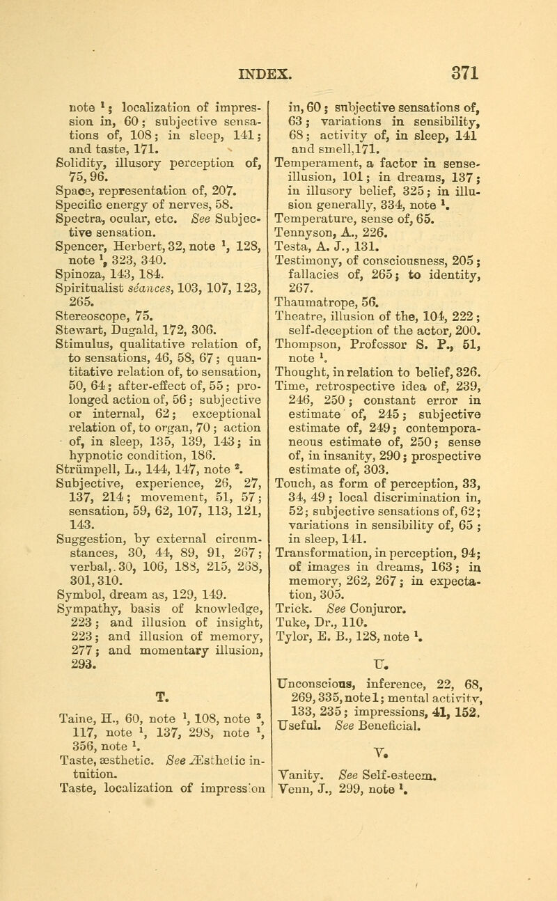 note *; localization of impres- sioa in, 60; subjective sensa- tions of, 108; in sleep, 141; and taste, 171. Solidity, illusory perception of, 75,96. Space, representation of, 207. Specific energy of nerves, 58. Spectra, ocular, etc. See Subjec- tive sensation. Spencer, Herbert, 32, note ^ 128, note \ 323, 340. Spinoza, 143, 184. Spiritualist seances, 103, 107, 123, 265. Stereoscope, 75. Stewart, Dugald, 172, 306. Stimulus, qualitative relation of, to sensations, 46, 58, 67; quan- titative relation of, to sensation, 50, 64; after-effect of, 55; pro- longed action of, 56; subjective or internal, 62; exceptional relation of, to organ, 70 ; action of, in sleep, 135, 139, 14<3; in hypnotic condition, 186. Strumpell, L., 144, 147, note «. Subjective, experience, 26, 27, 137, 214; movement, 51, 57; sensation, 59, 62, 107, 113, 121, 143. Suggestion, by external circum- stances, 30, 44, 89, 91, 267; verbal,.30, 106, 183, 215, 238, 301,310. Symbol, dream as, 129, 149. Sympathy, basis of knowledge, 223; and illusion of insight, 223; and illusion of memory, 277; and momentary illusion, 293. T. Taine, H., 60, note ^ 108, note ', 117, note \ 137, 298, note S 356, note ^. Taste, aesthetic. See ..(^Esthetic in- tuition. Taste, localization of impression in, 60 J subjective sensations of, 63; variations in sensibility, 68; activity of, in sleep, 141 and smell,171. Temperament, a factor in sense- illusion, 101; in dreams, 137; in illusory belief, 325; in illu- sion generally, 334, note *. Temperature, sense of, 65. Tennyson, A., 226. Testa, A. J., 131. Testimony, of consciousness, 205; fallacies of, 265 j to identity, 267. Thaumatrope, 56. Theatre, illusion of the, 104, 222; self-deception of the actor, 200. Thompson, Professor S. P., 51, note ^ Thought, in relation to belief, 826. Time, retrospective idea of, 239, 246, 250; constant error in estimate of, 245; subjective estimate of, 249; contempora- neous estimate of, 250; sense of, in insanity, 290 j prospective estimate of, 303. Touch, as form of perception, 33, 34, 49 ; local discrimination in, 52; subjective sensations of, 62; variations in sensibility of, 65 ; in sleep, 141. Transformation, in perception, 94; of images in dreams, 163; in memory, 262, 267 j in expecta- tion, 305. Trick. See Conjuror, Tuke, Dr., 110. Tylor, E. B., 128, note K U. TJnconscions, inference, 22, 68, 269,335, note 1; mental activity, 133, 235; impressions, 41, 152,, Useful. See Beneficial. T. Vanity. See Self-esteem, Yenn, J., 299, note K