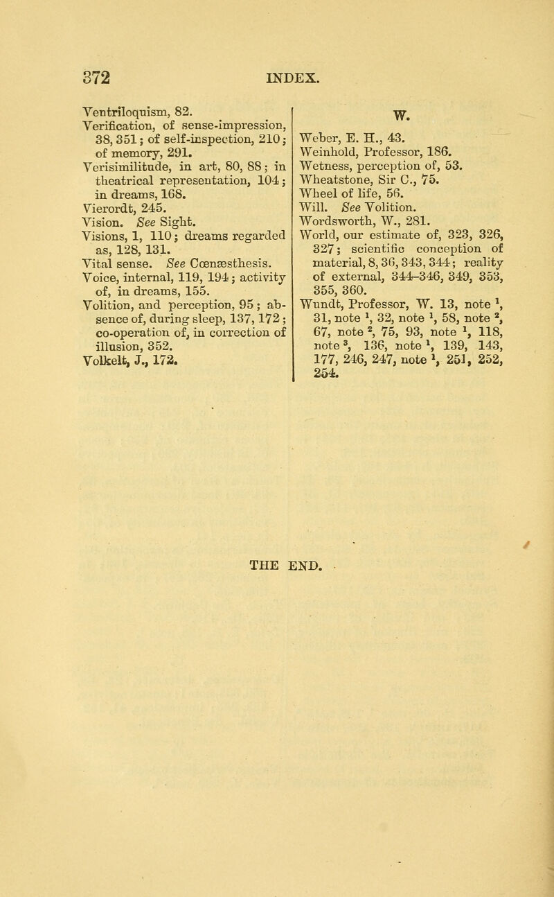 Ventriloquism, 82, Verification, of sense-impression, 38, 351; of self-inspection, 210; of memory, 291. Verisimilitude, in art, 80, 88; in theatrical representation, 104 j in dreams, 168. Vierordt, 245. Vision. See Sight. Visions, 1, 110 j dreams regarded as, 128, 131. Vital sense. See Coensesthesis. Voice, internal, 119, 194; activity of, in dreams, 155. Volition, and perception, 95; ab- sence of, during sleep, 137,172 ; co-operation of, in correction of illusion, 352. Volkelfc, J., 172. W. Weber, E. H., 43. Weinhold, Professor, 186. Wetness, perception of, 53. Wheatstone, Sir C, 75. Wheel of life, 56. Will. See Volition. Wordsworth, W., 281. World, our estimate of, 323, 326, 327; scientific conception of material, 8,36,343, 344; reality of external, 344-346, 349, 353, 355, 360. Wnndt, Professor, W. 13, note ^, 31, note S 32, note S 58, note *, 67, note % 75, 93, note \ 118, note 3, 136, note*, 139, 143, 177, 246, 247, note \ 251, 252, 254. THE END.