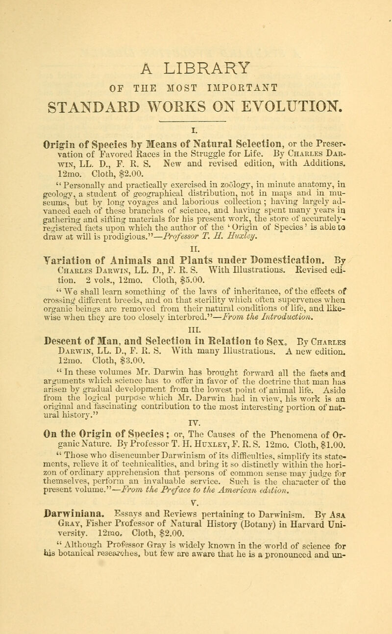 A LIBRARY OF THE MOST IMPORTANT STANDAED WORKS ON EVOLUTION. Origin of Species by Means of Natural Selection, or the Preser- vation of Favored Races in the Struggle for Life. By Charles Dar- wm, LL. D., F. R. S. New and revised edition, with Additions. 12mo. Cloth, $2.00.  Personally and practically exercised in zoology, in minute anatomy, in geology, a student of geogi-aphical distribution, not in maps and in mu- seums, but by long voyages and laborious collection ; having largely ad- vanced each of these branches of science, and having spent many years ia gathering and sitl:ing materials for his present work, the store of accurately- registere'd facts upon which the author of the ' Oripn of Species' is able to draw at will is prodigious.—Professor T. E. Huxley. II. Yariation of Animals and Plants under Domestication. By Charles Darwin, LL. D., F. R. S. With Illustrations. Revised edi- tion. 2 vols., 12mo. Cloth, $5.00. We shall leai-n something of the laws of inheritance, of the effects of crossing- different breeds, and on that sterility which often supervenes when organic beings are removed from their natural conditions of life, and like- wise when ttiey are too closely interbred.—From the Introduction. III. Descent of Man, and Selection in delation to SeXc By Charles Darwin, LL. D., F. R. S. With many Illustrations. A new edition. 12mo. Cloth, $3.00.  In these volumes Mr. Darwin has brought forward all the facts and arguments which science has to offer in favor of the doctrine that man has ari^sen by gradual development from the lowest point of animal life. Aside from the logical purpose which Mr. Darwin had in view, his work is an original and fascinating contribution to the most interesting portion of nat- ural history. IV. On the Origin of Species ; or, The Causes of the Phenomena of Or- ganic Nature. By Professor T. H. Huxley, F, R. S. 12mo. Cloth, $1.00.  Those who disencumber Darwinism of its difficulties, simplify its state- ments, relieve it of technicalities, and bring it so distinctly within the hori- zon of ordinary apprehension that persons of common sense may judge for themselves, perform an invaluable service. Such is the character of the present volume.—i^rom the Preface to the American edition. V. Darwiniana. Sssays and Reviews pertaining to Darwinism. By Asa Gray, Fisher Professor of Natural History (Botany) in Harvard Uni- versity. 12mOe Cloth, $2.00.  Although Prof'issor Gray is widely known in the world of science for his botanical i-esearches, but few are aware that he is a pronounced and uu-