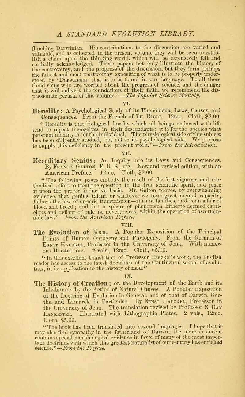 flinching Darwinian, His contributions to the discussion are varied and valuable', and as collected in the present volume thev will be seen to estab- lish a claim upon the thinking world, which will be extensively felt and cordially acknowledged. These papers not only illustrate the history of the controversy, and the progress of the discussion, but they form perhaps the fullest and most trustworthy exposition of what is to be properly under- stood by ' Darwinism' that is to be found in our language. To all those timid souls who are worried about the progress of science, and the dang-er that it will subvert the foundations of their faith, we recommend the dis- passionate perusal of this volume.—Tlie Fo;pular Science Monthly. VI. Heredity i A Psychological Study of its Phenomena, Laws, Causes, and Consequences. From the French of Th. Ribot. 12mo. Cloth, |2.00.  Heredity is that biological law by which all beings endowed with life tend to repeat themselves in their descendants: it is for the species what Eersonal identity is for the individual. The physiological side of this subject as been diligently studied, but not so its psychological side. We propose to supply this deficiency in the present work.—From the Inirodtiction. VII. Hereditary Genius: An Inquiry into its Laws and Consequences. By Francis Galton, F. R. S., etc. New and revised edition, with an American Preface. 12mo. Cloth, $2.00.  The following pages embody the result of the first vigorous and me- thodical effort to treat the question in the true scientific spirit, and place it upon the proper inductive basis, Mr. Galton proves, by overwhelming evicience, that genius, talent, or whatever we term great mental capacity, follows the law of organic transmission—runs in families, and is an affair of blood and breed ; and that a sphere of phenomena hitherto deemed capri- cious and defiant of rule is, nevertheless, within the operation of ascertain- able law.—From the American Freface. VIII. Tlie Eyollition of Man. A Popular Exposition of the Principal Points of Human Ontogeny and Phylogeny. From the German of Ernst Haeckel, Professor in the University^ of Jena. With numer- ous Illustrations. 2 vols., 12mo. Cloth, $5.00. *'In this excellent translation of Professor Haeckel's work, the English reader has access to the latest doctrines of the Continental school of evolu- tion, in its application to the history of man. IX. The History of Creation; or, the Development of the Earth and its Inhabitants by the Action of Natural Causes. A Popular Exposition of the Doctrine of Evolution in General, and of that of Darwin, Goe- the, and Lamarck in Particular. By Ernst Haeckel, Professor in the University of Jena. The translation revised by Professor E. Ray Lankester. Illustrated with Lithographic Plates. 2 vols., 12mo. Cloth, $5.00.  The book has been translated into several languages. I hope that it may also find sympathy in the fatherland of Darwin, the more so since it contains special morphological evidence in favor of many of the most impor- tant doctrines with which'this greatest nasturalist of our century has emiclied seicnee.—From the Freface,