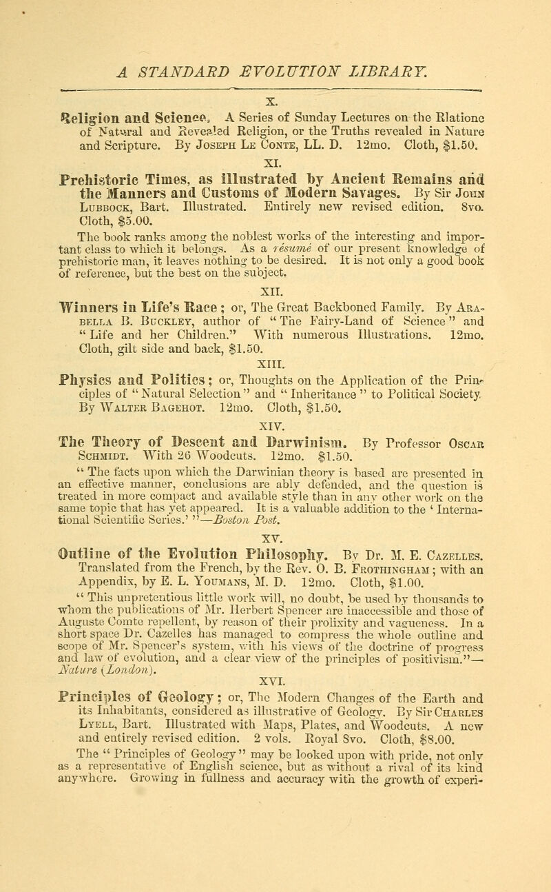 X. Heligion and Science'. A Series of Sunday Lectures on the Rlatione of Nat'^ral and Sevealed Keligion, or the Truths revealed in Nature and Scripture. By Joseph Le Conte, LL. D. 12mo. Cloth, $1.50. XI. JPreliistoric Times, as illustrated by Ancient Kemains and the Manners and Customs of Modern Savag-es. By Sir John Lubbock, Bart. Illustrated. Entirely new revised edition. 8vo. Cloth, $5.00. The book ranks among the noblest works of the interesting and impor- tant class to which it belongs. As a resume of our present knowledge of prehistoric man, it leaves nothing to be desired. It is not only a good book of reference, but the best on the subject, XIT. Winners in Life's Sace ; or, The Great Backboned Family. By Ara- bella B. Buckley, author of  The Fairy-Land of Science and  Life and her Children. With numerous Illustrations. 12mo. Cloth, gilt side and back, $1.50. XIII. Physics and Politics; or, Thoughts on the Application of the Prin- ciples of Natural Selection and Inheritance to Political Society. By Walter Bagehot. 12mo. Cloth, $1.50. XIV. The Theory of Descent and Barwinisiii. By Professor Oscar Schmidt. With 26 Woodcuts. 12mo. $1.50.  The facts upon which the Darwinian theory is based are presented in an effective manner, conclusions are ably defended, and the question is treated in more compact and available style than in any other work on the same topic that has yet appeared. It is a valuable addition to the ' Interna- tional Scientific Series.' —Boston Post. XV. Outline of the Evolution Philosophy. By Dr. M. E. Gazelles. Translated from the French, by the Rev. 0. B. Frothingham ; with an Appendix, by E. L. Youmans, M. D. 12mo. Cloth, $1.00.  This unpretentious little work will, no doubt, be used by thousands to whom the publications of Mr. Herbert Spencer are inaccessible and those of Auguste Comte repellent, by reason of their prolixity and vagueness. In a short space Dr. Cazelles has managed to compress the whole outline and scope of Mr. Spencer's system, Avith his views of the doctrine of progress and law of evolution, and a clear view of the principles of positivism.— jVature {London). XVI. Principles of Geolosry ; or. The ^lodern Changes of the Earth and its Inhabitants, considered as illustrative of Geology. By Sir Charles Lyell, Bart. Illustrated with Maps, Plates, and Woodcuts. A new and entirely revised edition. 2 vols. Eoyal Svo. Cloth, $8.00. The  Principles of Geology may be looked upon with pride, not only as a representative of English science, but as without a rival of its kind