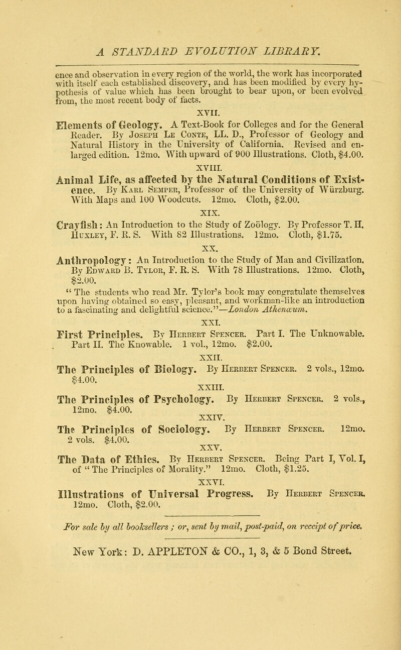 ence and observation in every region of the world, the work has incorporated with itself each established discovery, and has been modified by every hy- pothesis of value which has been brought to bear upon, or been evolved from, the most recent body of facts. XVII. Elements of Geology. A Text-Book for Colleges and for the General Header. By Joseph Le Conte, LL. D,, Professor of Geology and Natural History in the University of California. Revised and en- larged edition. 12mo. With upward of 900 Illustrations. Cloth, $4.00. XVIII. Animal Life, as aifected by tlie Natural Conditions of Exist- ence. By Karl Semper, Professor of the University of Wiirzburg. With Maps and 100 Woodcuts. 12mo. Cloth, $2.00. XIX. Crayiisll: An Introduction to the Study of Zoology. By Professor T. H. Huxley, F. R. S. With 82 Illustrations. 12mo. Cloth, $1.75. XX. Antliropology l An Introduction to the Study of Man and Civilization, By Edward B. Tylor, F. R. S. With 78 Illustrations. 12mo. Cloth, $2.00.  The students who read Mr. Tylor's book may congratulate themselyes upon liaving obtained so easy, pleasant, and workman-like an introduction to a fascinating and delightful science.—London Athenoium, XXL First Principles. By Herbert Spencer. Part I. The Unknowable. Part II. The Knowable. 1 vol., 12mo. $2.00. XXII. The Principles of Eiology. By Herbert Spencer. 2 vols., 12mo. $4.00. XXIII. Tlie Principles of Psychology. By Herbert Spencer. 2 vols., 12mo. $4.00. XXIV. The Principles of Sociology. By Herbert Spencer. 12mo. 2 vols. $4.00. XXV. The Data of Ethics. Bv Herbert Spencer. Being Part I, Yol. I, of  The Principles of Morality. 12mo. Cloth, $1.25. XXVI. Illustrations of Universal Progress. By Herbert Spencer. 12mo. Cloth, $2.00. For sale hy all hooTcsellers ; or^ sent hj mail, post-paid, on receipt of price.