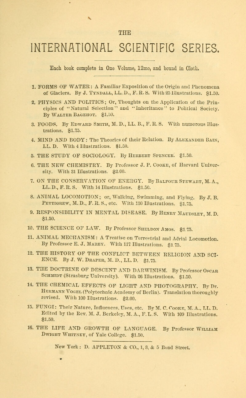 THE INTERNATIONAL SCIENTIFIC SERIES. Eacli book complete ia One Volume, 12mo, and bound in Olotli, 1. FORMS OF WATER: A Familiar Exposition of the Origin and Phenomena of Glaciers. By J. Tyndau., LL.D., F.R.S. With 25 Illustrations. $1.50. 2. PHYSICS AND POLITICS; Or, Thoughts on the Application of the Prin- ciples of Natural Selection and 'Inheritance to Political Society. By Walteb Bagehot. $1.50. 3. FOODS. By Edward Smith, M. D., LL. B., F. R. S. With numerous Illus- trations. $1.75. 4. MIND AND BODY: The Theories of their Relation. By Alexander Bain, LL. D. With 4 Illustrations. $1.50. 5. THE STUDY OF SOCIOLOGY. By Herbert Spencer. $1.50. 6. THE NEW CHEMISTRY^. By Professor J. P. Cooke, of Harvard Univer- sity. With 31 niustrations. $2.00. 7. ON THE CONSERVATION OF ENERGY. By Balfour Stewart, M. A., LL. D., F. R. S. With 14 Illustrations. $1.50. 8. ANIMAL LOCOMOTION; or. Walking, Swimming, and Flying. By J. B. Pettigrew, M. D., F. R. S., etc. With 130 Illustrations, $1.75. 9. RESPONSIBILITY IN MENTAL DISEASE. By Henrv Maudslet M D $1.50. 10. THE SCIENCE OF LAW. By Professor Sheldon Amos. $1.75. 11. ANIMAL MECHANISM: A Treatise on Terrestrial and Aerial Locomotion. By Professor E. J. Maret. With 117 Illustrations. $1.75. 12. THE HISTORY OF THE CONFLICT BETWEEN RELIGION AND SCI- ENCE. By J. W. Draper, M. D., LL. D. $1.75. 13. THE DOCTRINE OF DESCENT AND DARWINISM. By Professor Oscar Schmidt (Strasburg University). With 26 Illustrations. $1.50. 14. THE CHEMICAL EFFECTS OF LIGHT AND PHOTOGRAPHY. By Dr. Hekmann Vogel (Polytechnic Academy of Berlin). Translation thoroughly revised. With 100 Illustrations. $2.00. 15. FUNGI: Their Nature, Influences. Uses, etc. By M. C. Cooke, M. A., LL. D. Edited by the Eev. M. J. Berkeley, M. A., F.L. S. With 109 Illustrations. $1.50. 16. THE LIFE AND GROWTH OF LANGUAGE. By Professor William DwiGHT Whitney, of Yale College. $1.50.