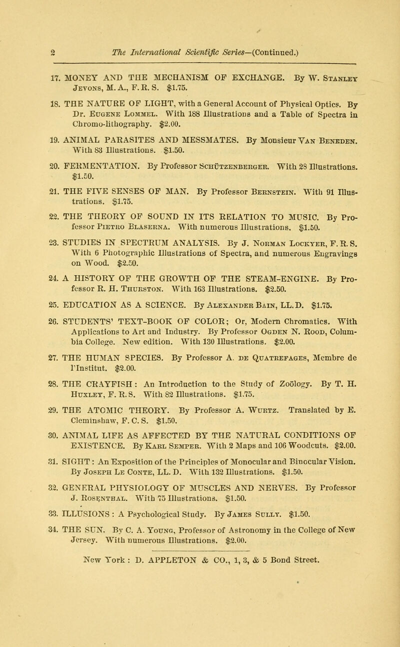 17. MONEY AND THE MECHANISM OF EXCHANGE. By W. Stanley Jevons, M. a., F. R. S. $1.75. 18. THE NATURE OF LIGHT, with a General Account of Physical Optics. By Dr. Eugene Lommel. With 188 Illustrations and a Table of Spectra in Cbromo-lithography. $2.00. 19. ANIMAL PARASITES AND MESSMATES. By Monsieur Van Benkden. With 83 Illustrations. p.50. 20. FERMENTATION. By Professor Schutzenbergee. With 28 Illustrations. $1.50. 21. THE FIVE SENSES OF MAN. By Professor Beknstein. With 91 Hlus- trations. $1.75. 22. THE THEORY OF SOUND IN ITS RELATION TO MUSIC. By Pro- fessor PiETRO Blaserna. With numerous Illustrations. ^1.50. 23. STLDIES IN SPECTRUM ANALYSIS. By J. Norman Lockter, F. R. S. With 6 Photographic Illustrations of Spectra, and numerous Engravings on Wood. $2.50. 24. A HISTORY OF THE GROWTH OF THE STEAM-ENGINE. By Pro- fessor R. H. Thurston. With 163 Illustrations. $2.50. 25. EDUCATION AS A SCIENCE. By Alexander Bain, LL.D. $1.75. 26. STUDENTS' TEXT-BOOK OF COLOR; Or, Modem Chromatics. With Applications to Art and Industry. By Professor Ogden N. Rood, Colum- bia College. New edition. With 130 Illustrations. $2.00. 27. THE HUMAN SPECIES. By Professor A. de Quatrefages, Membre de rinstitut. $2.00. 28. THE CRA.YFISH: An Introduction to the Study of Zoology. By T. H. HuxLET, F. R. S. With 82 Illustrations. $1.75. 29. THE ATOMIC THEORY. By Professor A. Wurtz. Translated by E. Cleminshaw, F. C. S. $1.50. 30. ANIMAL LIFE AS AFFECTED BY THE NATURAL CONDITIONS OF EXISTENCE. By Karl Semper. With 2 Maps and 106 Woodcuts. $2.00. 31. SIGHT : An Exposition of the Principles of Monocular and Binocular Vision. By Joseph Le Conte, LL. D. With 132 Illustrations. $1.50. 32. GENERAL PHYSIOLOGY OF MUSCLES AND NERVES. By Professor J. Rosenthal. With 75 Illustrations. $1.50. as. ILLUSIONS : A Psychological Study. By James Sully. $1.50. 34. THE SUN. By C. A. Young, Professor of Astronomy in the College of New Jersey. With numerous Illustrations. $2.00.