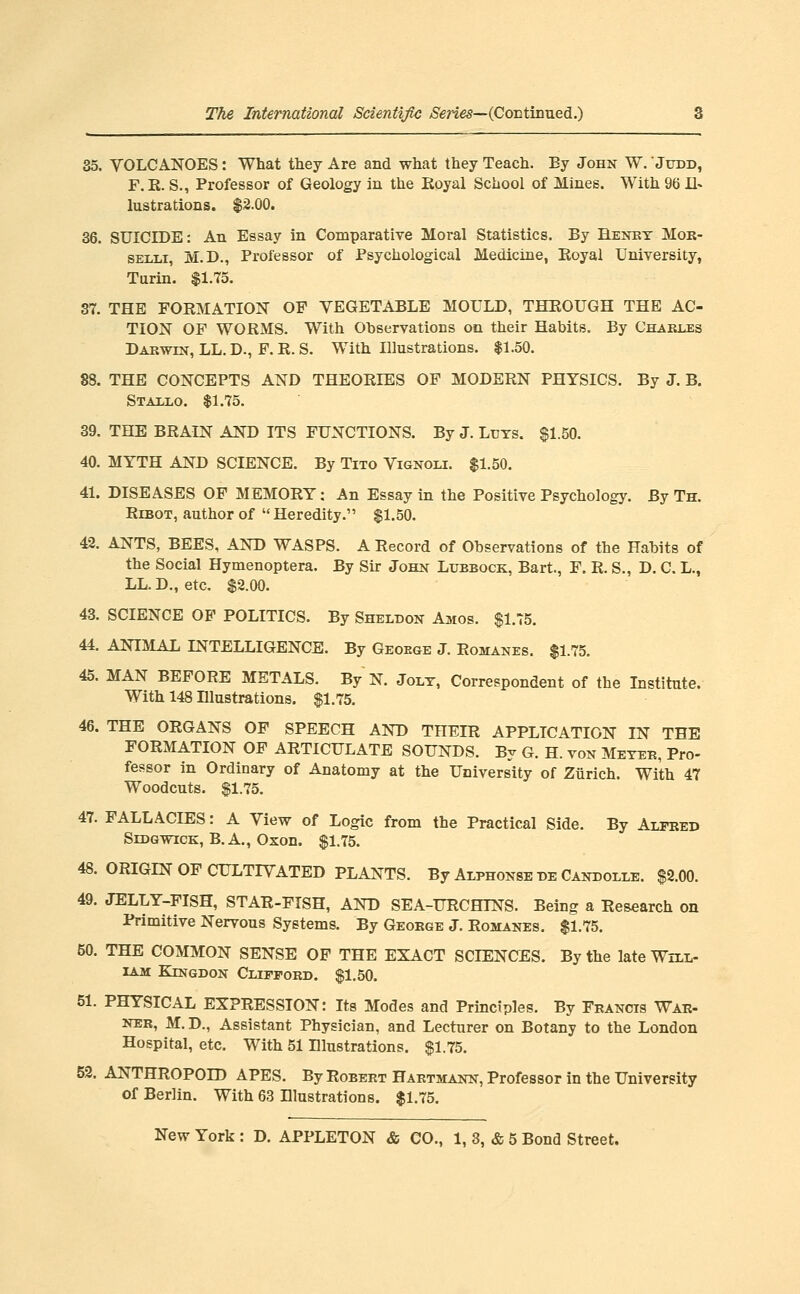 35. VOLCANOES: What they Are and what they Teach. By John W. 'Judd, F.K. S., Professor of Geology in the Koyal School of Mines. With 96 Il> lustrations. $2.00. 36. SUICIDE: An Essay in Comparative Moral Statistics. By Henkt Mok- SELLi, M.D., Professor of Psychological Medicine, Eoyal University, Turin. $1.75. 37. THE FOEMATION OF VEGETABLE MOULD, THEOUGH THE AC- TION OF WORMS. With Observations on their Habits. By Charles Darwin, LL. D., F. R. S. With Illustrations. $1.50. 88. THE CONCEPTS AND THEORIES OF MODERN PHYSICS. By J. B. Statlo. $1.75. 39. THE BRAIN AND ITS FUNCTIONS. By J. Luys. $1.50. 40. MYTH AND SCIENCE. By Tito Vignoli. $1.50. 41. DISEASES OF MEMORY: An Essay in the Positive Psychology. By Th. RiBOT, author of Heredity. $1.50. 42. ANTS, BEES, AND WASPS. A Record of Observations of the Habits of the Social Hymenoptera. By Sir John Lubbock, Bart., F. R. S., D. C. L., LL. D., etc. $2.00. 43. SCIENCE OF POLITICS. By Sheldon Amos. $1.75. 44. ANIMAL INTELLIGENCE. By Geoege J. Romanes. $1.75. 45. MAN BEFORE METALS. By N. Jolt, Correspondent of the Institute. With 148 Illustrations. $1.75. 46. THE ORGANS OF SPEECH AND THEIR APPLICATION IN THE FORMATION OF ARTICULATE SOUNDS. By G. H. von Meter, Pro- fessor in Ordinary of Anatomy at the University of Zurich. With 47 Woodcuts. $1.75. 47. FALLACIES: A View of Logic from the Practical Side. By Alfred Sedgwick, B. A., Oxon. $1.75. 48. ORIGIN OF CULTIVATED PLANTS. By Alphonse be Candolle. $2.00. 49. JELLY-FISH, STAR-FISH, AND SEA-URCHINS. Being a Research on Primitive Nervous Systems. By George J. Romanes. $1.75. 50. THE COMMON SENSE OF THE EXACT SCIENCES. By the late Will- iam KiNGDON Clifford. $1,50. 51. PHYSICAL EXPRESSION: Its Modes and Principles. By Francis War- NER, M. D., Assistant Physician, and Lecturer on Botany to the London Hospital, etc. With 51 Illustrations. $1.75. 52. ANTHROPOID APES. By Robert Hartmann, Professor in the University of Berlin. With 63 Illustrations. $1.75.