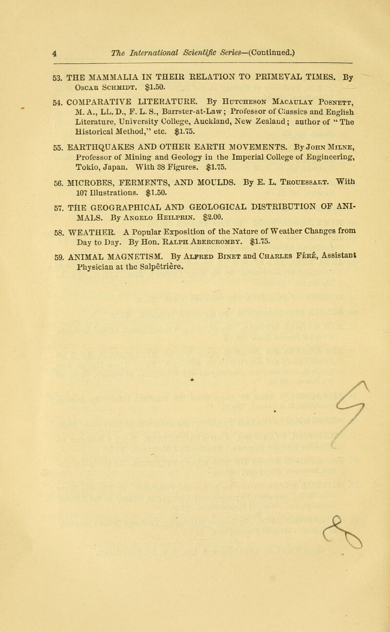 53. THE MAMMALIA IN THEIR RELATION TO PRIMEVAL TIMES. By Oscar Schmidt. $1.50. 54. COMPARATIVE LITERATURE. By Hutcheson Macaulat Posnett, M. A., LL. D., F. L. S., Barrster-at-Law; Professor of Classics and English Literature, University College, Auckland, New Zealand; author of  The Historical Method, etc. fl-TS. 55. EARTHQUAKES AND OTHER EARTH MOVEMENTS. By John Milke, Professor of Mining and Geology in the Imperial College of Engineering, Tokio, Japan. With 38 Figures. $1.75. 56. MICROBES, FERMENTS, AND MOLTiDS. By E. L. Tkouessakt. With 107 Illustrations. $1.50. 57. THE GEOGRAPHICAL AND GEOLOGICAL DISTRIBUTION OF ANI- MALS. By Angelo Heilpein. $2.00. 58. WEATHER. A Popular Exposition of the Nature of Weather Changes from Day to Day. By Hon. Ralph Abekceombt. $1.75. 59. ANIMAL MAGNETISM. By Alfred Binet and Charles Fere, Assistant Physician at the Salpetriere. <\