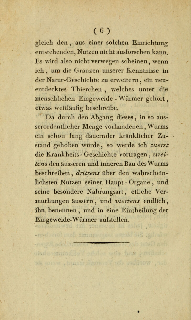 gleich den, aus einer solchen Einrichtung entstehenden, Nutzen nicht ausforschen kann. Es wird also nicht verwegen scheinen, wenn ich , um die Granzen unserer Kenntnisse in der Natur-Geschichte zu erweitern, ein neu- entdecktes Thierchen , welches unter die menschlichen Eingeweide - Würmer gehört, etwas weitläufig beschreibe. Da durch den Abgang dieses, in so aus- serordentlicher Menge vorhandenen, Wurms ein schon lang dauernder kränklicher Zu- stand gehoben wurde, so werde ich zuerst die Krankheits - Geschichte vortragen , zwei- tens den äusseren und inneren Bau des Wurms beschreiben, drittens über den wahrschein- lichsten Nutzen seiner Haupt - Organe , und seine besondere Nahrungsart, etliche Ver- muthungen äussern, und viertens endlich, ihn benennen, und in eine Eintheilung der Eingeweide-Würmer aufstellen.