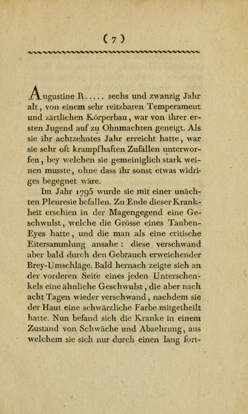 *>JX/XH A ugustine R..... sechs und zwanzig Jahr alt, von einem sehr reitzbaren Temperament und zärtlichen Körperbau, war von ihrer er- sten Jugend auf zu Ohnmächten geneigt. Als sie ihr achtzehntes Jahr erreicht hatte, war sie sehr oft krampfhaften Zufällen unterwor- fen j bey welchen sie gemeiniglich stark wei- nen musste, ohne dass ihr sonst etwas widri- ges begegnet wäre. Im Jahr 1795 wurde sie mit einer unäch- ten Pleuresie befallen. Zu Ende dieser Krank- heit erschien in der Magengegend eine Ge- schwulst, welche die Grösse eines Tauben- Eyes hatte, und die man als eine critische Eitersammlung ansähe : diese verschwand aber bald durch den Gebrauch erweichender Brey-Umschläge. Bald hernach zeigte sich an der vorderen Seite eines jeden Unterschen- kels eine ähnliche Geschwulst, die aber nach acht Tagen wieder verschwand, nachdem sie der Haut eine schwärzliche Farbe mitgetheilt hatte. Nun befand sich die Kranke in einem Zustand von Schwäche und Abzehrung, aus welchem sie sich nur durch einen lang fort-