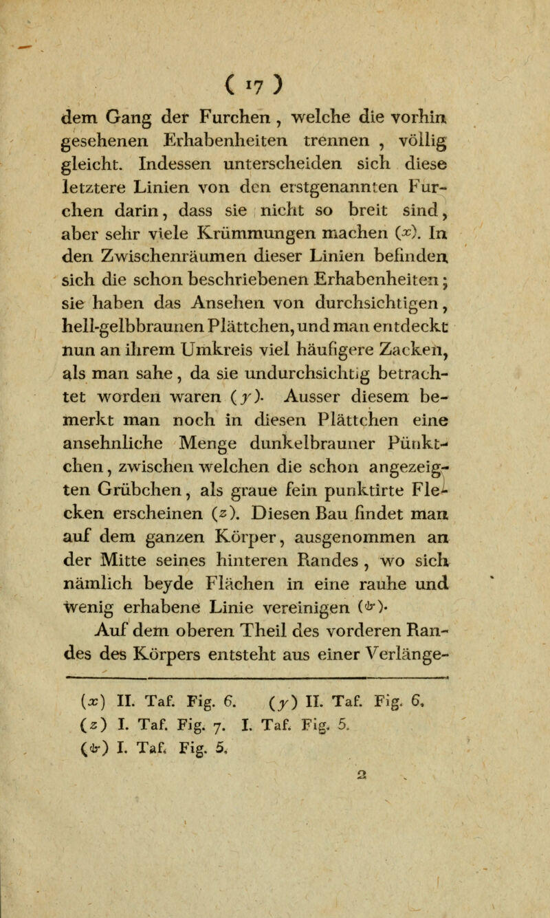 dem Gang der Furchen , welche die vorhin gesehenen Erhabenheiten trennen , völlig gleicht. Indessen unterscheiden sich diese letztere Linien von den erstgenannten Fur- chen darin, dass sie nicht so breit sind, aber sehr viele Krümmungen machen (#). In den Zwischenräumen dieser Linien befinden, sich die schon beschriebenen Erhabenheiten; sie haben das Ansehen von durchsichtigen, hell-gelbbraunen Plättchen, und man entdeckt nun an ihrem Umkreis viel häufigere Zacken, als man sähe, da sie undurchsichtig betrach- tet worden waren (7). Ausser diesem be- merkt man noch in diesen Plättchen eine ansehnliche Menge dunkelbrauner Punkt-- chen, zwischen welchen die schon angezeig- ten Grübchen, als graue fein punktirte Fle- cken erscheinen (2). Diesen Bau findet mau auf dem ganzen Körper, ausgenommen an der Mitte seines hinteren Randes , wo sich nämlich beyde Flächen in eine rauhe und wenig erhabene Linie vereinigen (<&•)• Auf dem oberen Theil des vorderen Ran- des des Körpers entsteht aus einer Verlange- (*) II. Taf. Fig. 6. (r) IL Taf. Fig. 6, CO.l Taf. Fig. 7. I. Taf. Fig. 5.