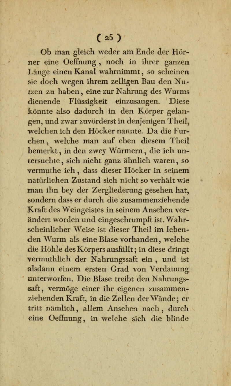 Ob man gleich weder am Ende der Hör- ner eine Oeffnung , noch in ihrer ganzen Länge einen Kanal wahrnimmt, so scheinen sie doch wegen ihrem zelligen Bau den Nu- tzen zu haben, eine zur Nahrung des Wurms dienende Flüssigkeit einzusaugen. Diese könnte also dadurch in den Körper gelan- gen, und zwar zuvörderst in denjenigen Theil, welchen ich den Höcker nannte. Da die Fur- chen , welche man auf eben diesem Theil bemerkt, in den zwey Würmern, die ich un- tersuchte, sich nicht ganz ähnlich waren, so vermuthe ich , dass dieser Höcker in seinem natürlichen Zustand sich nicht so verhält wie man ihn bey der Zergliederung gesehen hat, sondern dass er durch die zusammenziehende Kraft des Weingeistes in seinem Ansehen ver- ändert worden und eingeschrumpft ist. Wahr- scheinlicher Weise ist dieser Theil im leben- den Wurm als eine Blase vorhanden, welche die Höhle des Körpers ausfüllt; in diese dringt vermuthlich der Nahrungssaft ein , und ist alsdann einem ersten Grad von Verdauung, unterworfen. Die Blase treibt den Nahrungs- saft, vermöge einer ihr eigenen zusammen- ziehenden Kraft, in die Zellen der Wände; er tritt nämlich, allem Ansehen nach, durch eine Oeffnung, in welche sich die blinde