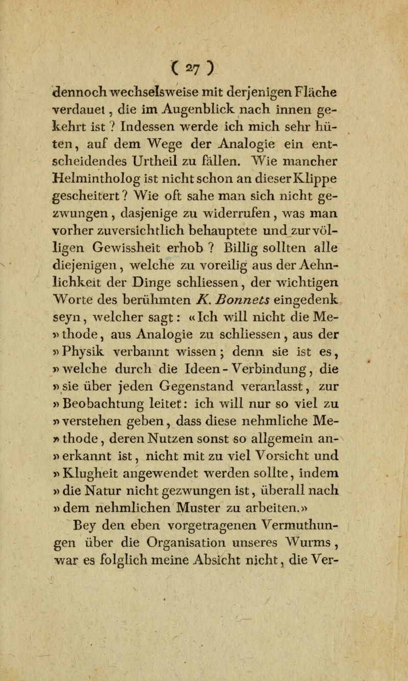 dennoch wechselweise mit derjenigen Fläche verdauet, die im Augenblick nach innen ge- kehrt ist ? Indessen werde ich mich sehr hü- ten, auf dem Wege der Analogie ein ent- scheidendes Urtheil zu fällen. Wie mancher Helmintholog ist nicht schon an dieser Klippe gescheitert ? Wie oft sähe man sich nicht ge- zwungen , dasjenige zu widerrufen , was man vorher zuversichtlich behauptete und zur völ- ligen Gewissheit erhob ? Billig sollten alle diejenigen, welche zu voreilig aus der Aehn- lichkeit der Dinge schliessen, der wichtigen Worte des berühmten K. Bonnets eingedenk seyn, welcher sagt: «Ich will nicht die Me- » thode, aus Analogie zu schliessen , aus der »Physik verbannt wissen; denn sie ist es, »welche durch die Ideen-Verbindung, die »sie über jeden Gegenstand veranlasst, zur »Beobachtung leitet: ich will nur so viel zu » verstehen geben, dass diese nehmliche Me- r> thode, deren Nutzen sonst so allgemein an- » erkannt ist, nicht mit zu viel Vorsicht und »Klugheit angewendet werden sollte, indem » die Natur nicht gezwungen ist, überall nach »dem nehmlichen Muster zu arbeiten.» Bey den eben vorgetragenen Vermuthtm- gen über die Organisation unseres Wurms, war es folglich meine Absicht nicht, die Ver-