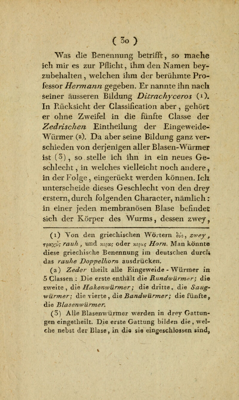 Was die Benennung betrifft, so mache ich mir es zur Pflicht 7 ihm den Namen bey- zubehalten, welchen ihm der berühmte Pro- fessor Hermann gegeben. Er nannte ihn nach seiner äusseren Bildung Ditrachyceros (0. In Pcücksicht der Classification aber, gehört er ohne Zweifel in die fünfte Classe der Zedrischen Eintheilung der Eingeweide- Würmer (*0. Da aber seine Bildung ganz ver- schieden von derjenigen aller Blasen-Würmer ist (3) , so stelle ich ihn in ein neues Ge- schlecht , in welches vielleicht noch andere ? in der Folge, eingerückt werden können. Ich unterscheide dieses Geschlecht von den drey erstem, durch folgenden Character, nämlich: in einer jeden membranösen Blase befindet sich der Körper des Wurms, dessen zwey f (1) Von den griechischen Wörtern £Jc, zwey, r^%vq rauh, und k^x; oder %spa? Hörn. Man konnte diese griechische Benennung im deutschen durch das rauhe Doppelhom ausdrücken. (2) Zeder theilt alle Eingeweide - Würmer in 5 Classen : Die erste enthält die Rundwürmer; die zweite, die Hakenwürmer; die dritte, die Saug- würmer; die vierte , die Bandwürmer; die fünfte, die Blasenwürmer. (3) Alle Blasenwürmer werden in drey Gattun- gen eingetheilt. Die erste Gattung bilden die , wel- che nebst der Blase, in die sie eingeschlossen sind,