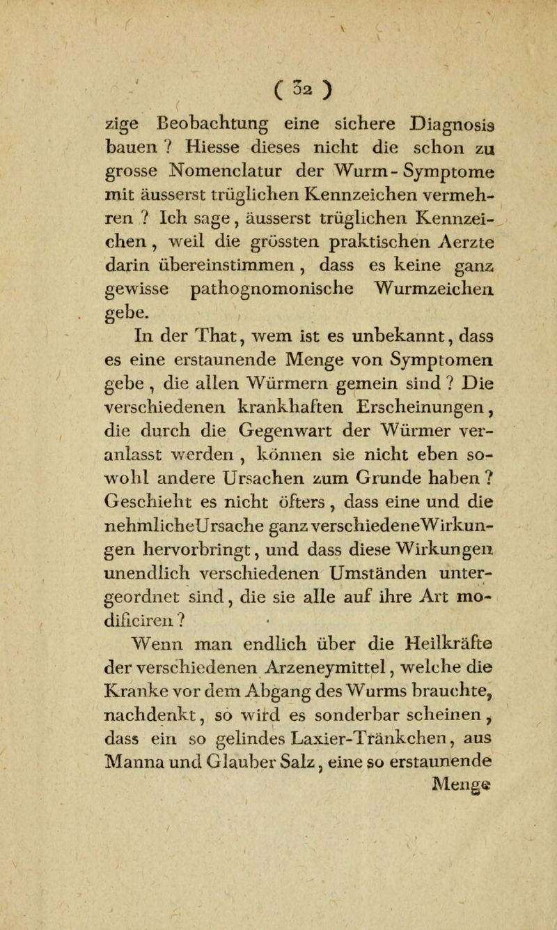 (02) zige Beobachtung eine sichere Diagnosis bauen ? Hiesse dieses nicht die schon zu grosse Nomenclatur der Wurm - Symptome mit äusserst trüglichen Kennzeichen vermeh- ren ? Ich sage, äusserst trüglichen Kennzei- chen , weil die grössten praktischen Aerzte darin übereinstimmen, dass es keine ganz gewisse pathognomonische Wurmzeichen gebe. In der That, wem ist es unbekannt, dass es eine erstaunende Menge von Symptomen gebe ^ die allen Würmern gemein sind ? Die verschiedenen krankhaften Erscheinungen, die durch die Gegenwart der Würmer ver- anlasst werden , können sie nicht eben so- wohl andere Ursachen zum Grunde haben ? Geschieht es nicht öfters, dass eine und die nehmlicheUrsache ganz verschiedeneWirkun- gen hervorbringt, und dass diese Wirkungen unendlich verschiedenen Umständen unter- geordnet sind, die sie alle auf ihre Art mo- dificiren ? Wenn man endlich über die Heilkräfte der verschiedenen Arzeneymittel, welche die Kranke vor dem Abgang des Wurms brauchte, nachdenkt, so wird es sonderbar scheinen 7 dass ein so gelindes Laxier-Tränkchen, aus Manna und Glauber Salz} eine so erstaunende Menge