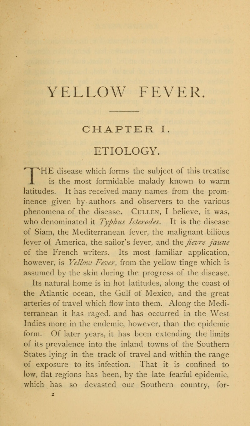 YELLOW FEVER. CHAPTER I. ETIOLOGY. THE disease which forms the subject of this treatise is the most formidable malady known to warm latitudes. It has received many names from the prom- inence given by authors and observers to the various phenomena of the disease. Cullen, I believe, it was, who denominated it Typhus Icterodes. It is the disease of Siam, the Mediterranean fever, the malignant bilious fever of America, the sailor's fever, and the Jievre jaune of the French writers. Its most familiar application, however, is Yellow Fever, from the yellow tinge which is assumed by the skin during the progress of the disease. Its natural home is in hot latitudes, along the coast of the Atlantic ocean, the Gulf of Mexico, and the great arteries of travel which flow into them. Along the Medi- terranean it has raged, and has occurred in the West Indies more in the endemic, however, than the epidemic form. Of later years, it has been extending the limits of its prevalence into the inland towns of the Southern States lying in the track of travel and within the range of exposure to its infection. That it is confined to low, flat regions has been, by the late fearful epidemic, which has so devasted our Southern country, for-