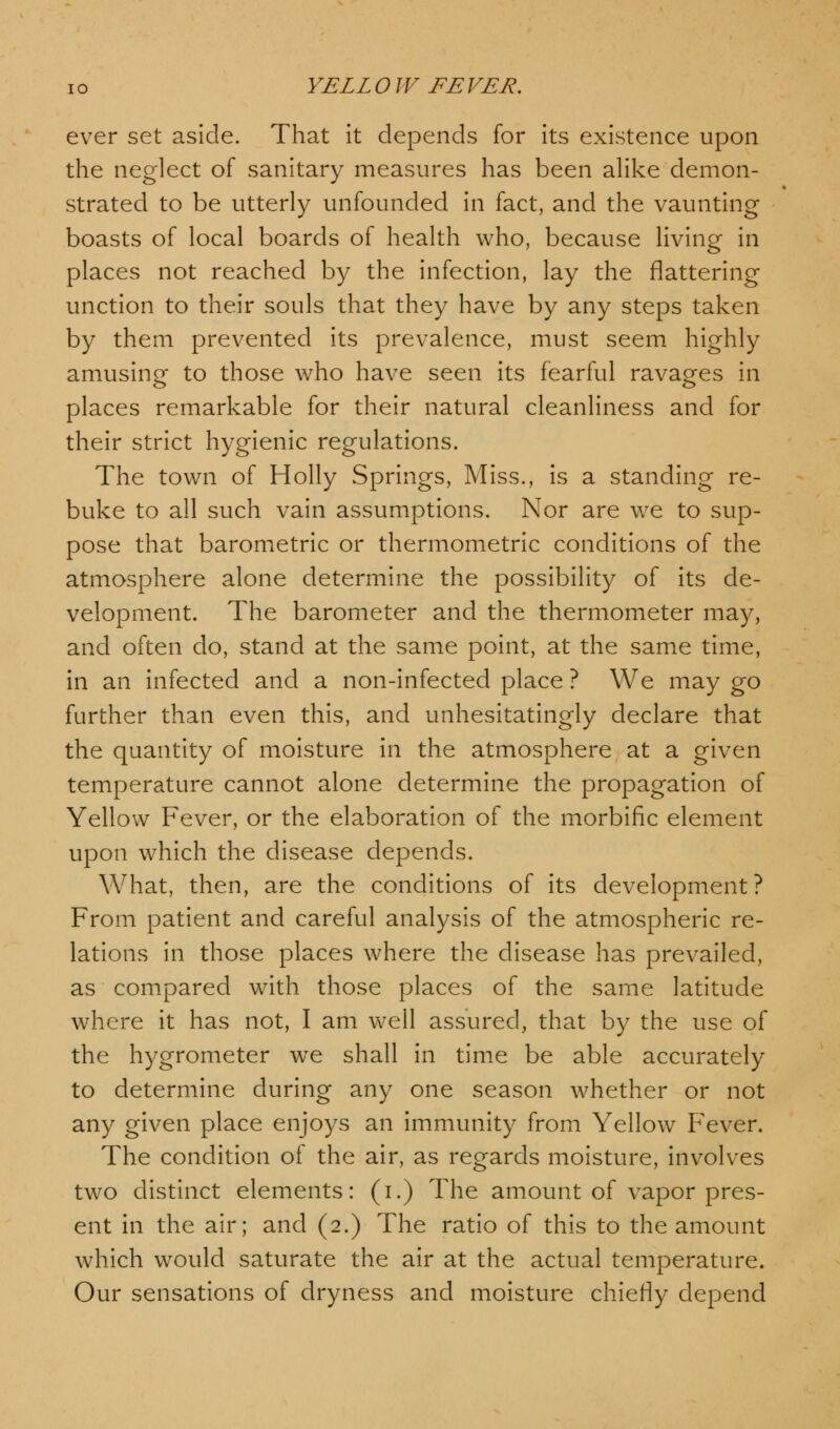 ever set aside. That it depends for its existence upon the neglect of sanitary measures has been alike demon- strated to be utterly unfounded in fact, and the vaunting boasts of local boards of health who, because living in places not reached by the infection, lay the flattering unction to their souls that they have by any steps taken by them prevented its prevalence, must seem highly amusing to those who have seen its fearful ravages in places remarkable for their natural cleanliness and for their strict hygienic regulations. The town of Holly Springs, Miss., is a standing re- buke to all such vain assumptions. Nor are we to sup- pose that barometric or thermometric conditions of the atmosphere alone determine the possibility of its de- velopment. The barometer and the thermometer may, and often do, stand at the same point, at the same time, in an infected and a non-infected place ? We may go further than even this, and unhesitatingly declare that the quantity of moisture in the atmosphere at a given temperature cannot alone determine the propagation of Yellow Fever, or the elaboration of the morbific element upon which the disease depends. What, then, are the conditions of its development? From patient and careful analysis of the atmospheric re- lations in those places where the disease has prevailed, as compared with those places of the same latitude where it has not, I am weil assured, that by the use of the hygrometer wTe shall in time be able accurately to determine during any one season whether or not any given place enjoys an immunity from Yellow Fever. The condition of the air, as regards moisture, involves two distinct elements: (i.) The amount of vapor pres- ent in the air; and (2.) The ratio of this to the amount which would saturate the air at the actual temperature. Our sensations of dryness and moisture chiefly depend