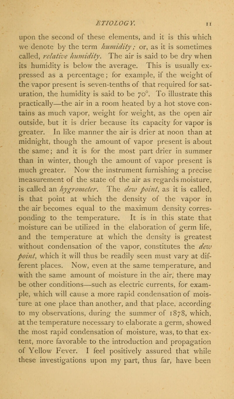upon the second of these elements, and it is this which we denote by the term humidity; or, as it is sometimes called, relative humidity. The air is said to be dry when its humidity is below the average. This is usually ex- pressed as a percentage ; for example, if the weight of the vapor present is seven-tenths of that required for sat- uration, the humidity is said to be yo°. To illustrate this practically—the air in a room heated by a hot stove con- tains as much vapor, weight for weight, as the open air outside, but it is drier because its capacity for vapor is greater. In like manner the air is drier at noon than at midnight, though the amount of vapor present is about the same; and it is for the most part drier in summer than in winter, though the amount of vapor present is much greater. Now the instrument furnishing a precise measurement of the state of the air as regards moisture, is called an hygrometer. The dew point, as it is called, is that point at which the density of the vapor in the air becomes equal to the maximum density corres- ponding to the temperature. It is in this state that moisture can be utilized in the elaboration of germ life, and the temperature at which the density is greatest without condensation of the vapor, constitutes the dew point, which it will thus be readily seen must vary at dif- ferent places. Now, even at the same temperature, and with the same amount of moisture in the air, there may be other conditions—such as electric currents, for exam- ple, which will cause a more rapid condensation of mois- ture at one place than another, and that place, according to my observations, during the summer of 1878, which, at the temperature necessary to elaborate a germ, showed the most rapid condensation of moisture, was, to that ex- tent, more favorable to the introduction and propagation of Yellow Fever. I feel positively assured that while these investigations upon my part, thus far, have been