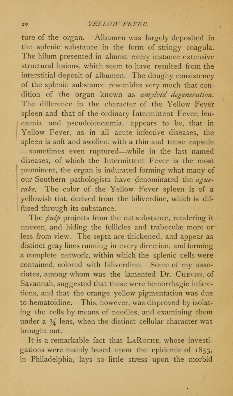 ture of the organ. Albumen was largely deposited in the splenic substance in the form of stringy coagula. The hilum presented in almost every instance extensive structural lesions, which seem to have resulted from the interstitial deposit of albumen. The doughy consistency of the splenic substance resembles very much that con- dition of the organ known as amyloid degeneration. The difference in the character of the Yellow Fever spleen and that of the ordinary Intermittent Fever, leu- caemia and pseudoleucaemia, appears to be, that in Yellow Fever, as in all acute infective diseases, the spleen is soft and swollen, with a thin and tense capsule —sometimes even ruptured—while in the last named diseases, of which the Intermittent Fever is the most ; prominent, the organ is indurated forming what many of our Southern pathologists have denominated the ague- cake, The color of the Yellow Fever spleen is of a ■ yellowish tint, derived from the biliverdine, which is dif- fused through its substance. The pulp projects from the cut substance, rendering it uneven, and hiding the follicles and trabecular more or- less from view. The septa are thickened, and appear as distinct gray lines running in every direction, and forming a complete network, within which the splenic cells were contained, colored with biliverdine. Some of my asso- ciates, among whom was the lamented Dr. Cheviss, of Savannah, suggested that these were hemorrhagic infarc- tions, and that the orange yellow pigmentation was due to hematoidine. This, however, was disproved by isolat- ing the cells by means of needles, and examining them under a ^ lens, when the distinct cellular character was brought out. It is a remarkable fact that LaRoche, whose investi- gations were mainly based upon the epidemic of 1853, in Philadelphia, lays so little stress upon the morbid