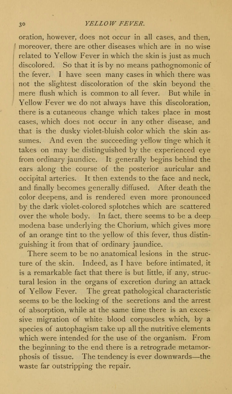 oration, however, does not occur in all cases, and then, | moreover, there are other diseases which are in no wise related to Yellow Fever in which the skin is just as much discolored. So that it is by no means pathognomonic of the fever. I have seen many cases in which there was not the slightest discoloration of the skin beyond the mere flush which is common to all fever. But while in Yellow Fever we do not always have this discoloration, there is a cutaneous change which takes place in most cases, which does not occur in any other disease, and that is the dusky violet-bluish color which the skin as- sumes. And even the succeeding yellow tinge which it takes on may be distinguished by the experienced eye from ordinary jaundice. It generally begins behind the ears along the course of the posterior auricular and occipital arteries. It then extends to the face and neck, and finally becomes generally diffused. After death the color deepens, and is rendered even more pronounced by the dark violet-colored splotches which are scattered over the whole body. In fact, there seems to be a deep modena base underlying the Chorium, which gives more of an orange tint to the yellow of this fever, thus distin- guishing it from that of ordinary jaundice. There seem to be no anatomical lesions in the struc- ture of the skin. Indeed, as I have before intimated, it is a remarkable fact that there is but little, if any, struc- tural lesion in the organs of excretion during an attack of Yellow Fever. The great pathological characteristic seems to be the locking of the secretions and the arrest of absorption, while at the same time there is an exces- sive migration of white blood corpuscles which, by a species of autophagism take up all the nutritive elements which were intended for the use of the organism. From the beginning to the end there is a retrograde metamor- phosis of tissue. The tendency is ever downwards—the waste far outstripping the repair.