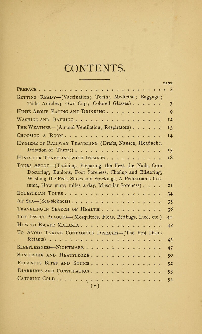 CONTENTS. PAGB Preface 3 Getting Ready—(Vaccination; Teeth; Medicine; Baggage ; Toilet Articles; Own Cup; Colored Glasses) 7 Hints About Eating and Drinking 9 Washing and Bathing 12 The Weather—(Air and Ventilation; Respirators) . ..... 13 Choosing a Room . 14 Hygiene of Railway Traveling (Drafts, Nausea, Headache, Irritation of Throat) 15 Hints for Traveling with Infants 18 Tours Afoot—(Training, Preparing the Feet, the Nails, Corn Doctoring, Bunions, Foot Soreness, Chafing and Blistering, Washing the Feet, Shoes and Stockings, A Pedestrian's Cos- tume, How many miles a day, Muscular Soreness) .... 21 Equestrian Tours .- 34 At Sea—(Sea-sickness) 35 Traveling in Search of Health 38 The Insect Plagues—(Mosquitoes, Fleas, Bedbugs, Lice, etc.) 40 How to Escape Malaria 42 To Avoid Taking Contagious Diseases—(The Best Disin- fectants) 45 Sleeplessness—Nightmare 47 Sunstroke and Heatstroke 50 Poisonous Bites and Stings 52 Diarrhcea and Constipation 53 Catching Cold 54