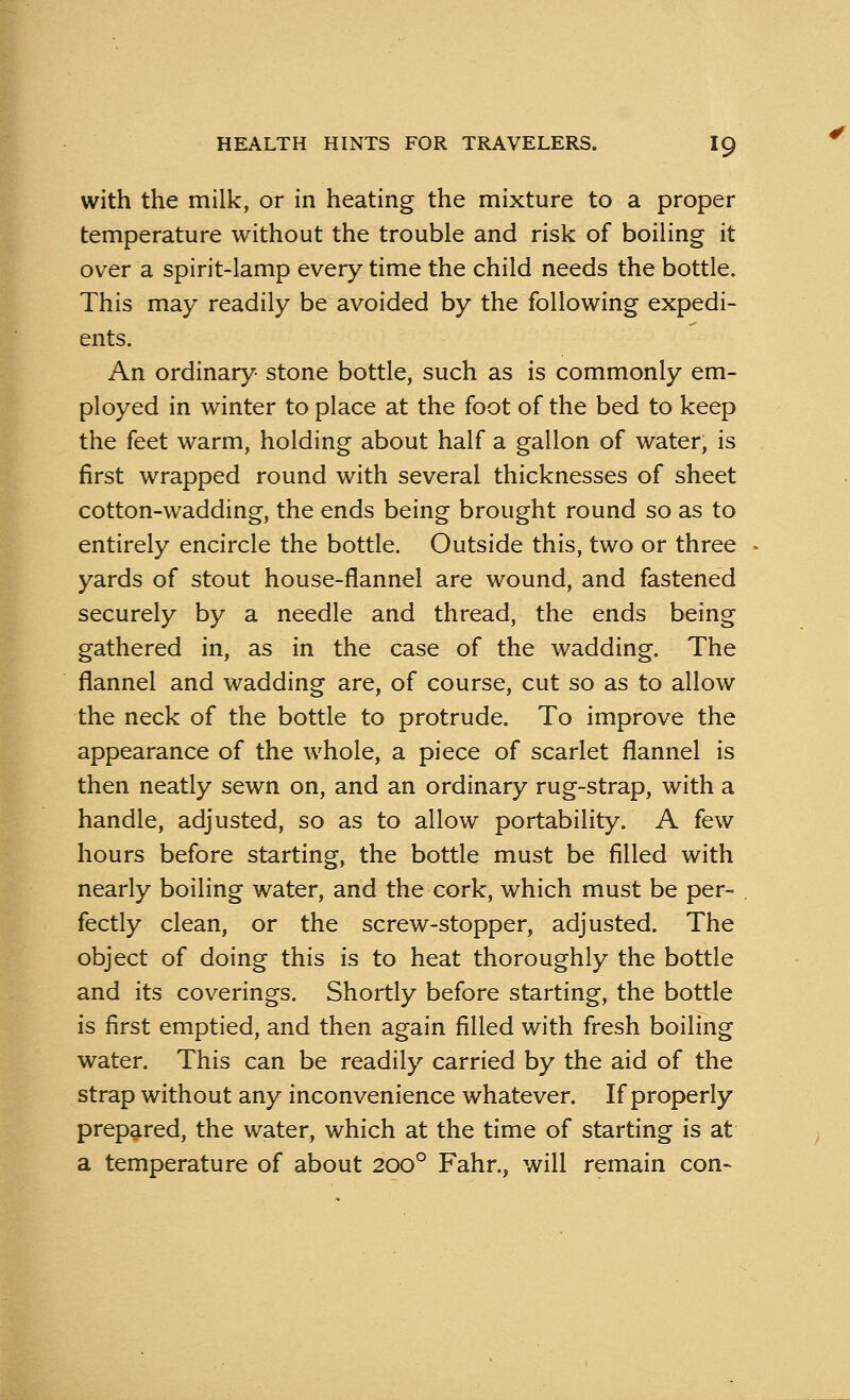 with the milk, or in heating the mixture to a proper temperature without the trouble and risk of boiling it over a spirit-lamp every time the child needs the bottle. This may readily be avoided by the following expedi- ents. An ordinary stone bottle, such as is commonly em- ployed in winter to place at the foot of the bed to keep the feet warm, holding about half a gallon of water, is first wrapped round with several thicknesses of sheet cotton-wadding, the ends being brought round so as to entirely encircle the bottle. Outside this, two or three yards of stout house-flannel are wound, and fastened securely by a needle and thread, the ends being gathered in, as in the case of the wadding. The flannel and wadding are, of course, cut so as to allow the neck of the bottle to protrude. To improve the appearance of the whole, a piece of scarlet flannel is then neatly sewn on, and an ordinary rug-strap, with a handle, adjusted, so as to allow portability. A few hours before starting, the bottle must be filled with nearly boiling water, and the cork, which must be per- fectly clean, or the screw-stopper, adjusted. The object of doing this is to heat thoroughly the bottle and its coverings. Shortly before starting, the bottle is first emptied, and then again filled with fresh boiling water. This can be readily carried by the aid of the strap without any inconvenience whatever. If properly prepared, the water, which at the time of starting is at a temperature of about 2000 Fahr., will remain con-