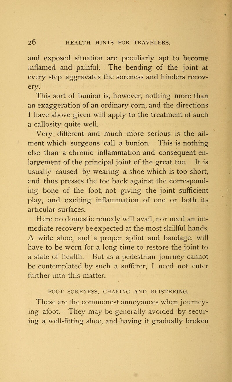 and exposed situation are peculiarly apt to become inflamed and painful. The bending of the joint at every step aggravates the soreness and hinders recov- ery. This sort of bunion is, however, nothing more than an exaggeration of an ordinary corn, and the directions I have above given will apply to the treatment of such a callosity quite well. Very different and much more serious is the ail- ment which surgeons call a bunion. This is nothing else than a chronic inflammation and consequent en- largement of the principal joint of the great toe. It is usually caused by wearing a shoe which is too short, ?nd thus presses the toe back against the correspond- ing bone of the foot, not giving the joint sufficient play, and exciting inflammation of one or both its articular surfaces. Here no domestic remedy will avail, nor need an im- mediate recovery be expected at the most skillful hands. A wide shoe, and a proper splint and bandage, will have to be worn for a long time to restore the joint to a state of health. But as a pedestrian journey cannot be contemplated by such a sufferer, I need not enter further into this matter. FOOT SORENESS, CHAFING AND BLISTERING. These are the commonest annoyances when journey- ing afoot. They may be generally avoided by secur- ing a well-fitting shoe, and-having it gradually broken