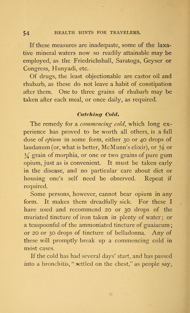 If these measures are inadequate, some of the laxa- tive mineral waters now so readily attainable may be employed, as the Friedrichshall, Saratoga, Geyser or Congress, Hunyadi, etc. Of drugs, the least objectionable are castor oil and rhubarb, as these do not leave a habit of constipation after them. One to three grains of rhubarb may be taken after each meal, or once daily, as required. Catching Cold, The remedy for a commencing cold, which long ex- perience has proved to be worth all others, is a full dose of opium in some form, either 30 or 40 drops of laudanum (or, what is better, McMunn's elixir), or }& or ]/^ grain of morphia, or one or two grains of pure gum opium, just as is convenient. It must be taken early in the disease, and no particular care about diet or housing one's self need be observed. Repeat if required. Some persons, however, cannot bear opium in any form. It makes them dreadfully sick. For these I have used and recommend 20 or 30 drops of the muriated tincture of iron taken in plenty of water; or a teaspoonful of the ammoniated tincture of guaiacum; or 20 or 30 drops of tincture of belladonna. Any of these will promptly break up a commencing cold in most cases. If the cold has had several days' start, and has passed into a bronchitis,  settled on the chest, as people say,