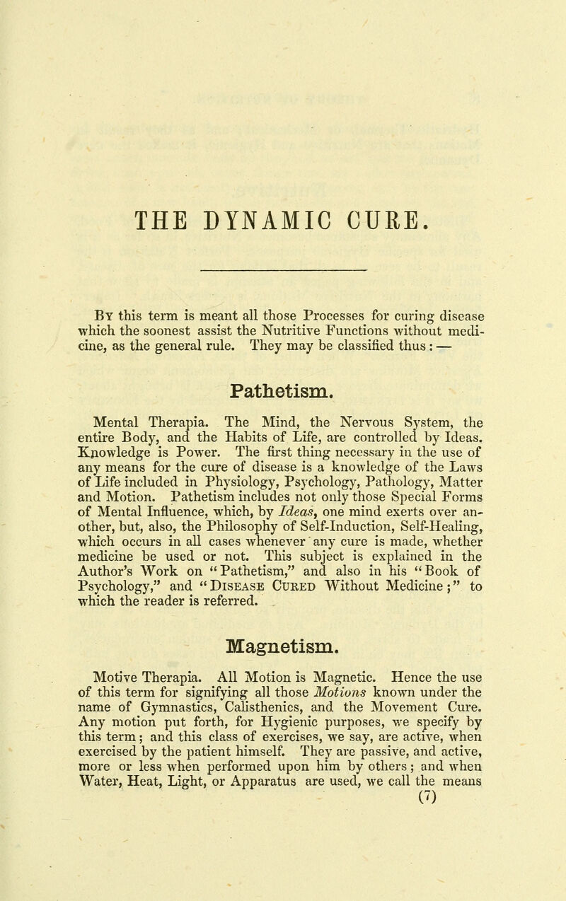 THE DYNAMIC CURE. By this term is meant all those Processes for curing disease which the soonest assist the Nutritive Functions without medi- cine, as the general rule. They may be classified thus: — Pathetism. Mental Therapia. The Mind, the Nervous System, the entire Body, and the Habits of Life, are controlled by Ideas. Knowledge is Power. The first thing necessary in the use of any means for the cure of disease is a knowledge of the Laws of Life included in Physiology, Psychology, Pathology, Matter and Motion. Pathetism includes not only those Special Forms of Mental Influence, which, by Ideas^ one mind exerts over an- other, but, also, the Philosophy of Self-induction, Self-HeaKng, which occurs in aU cases whenever' any cure is made, whether medicine be used or not. This subject is explained in the Author's Work on Pathetism, and also in his Book of Psychology, and  Disease Cuhed Without Medicine; to which the reader is referred. Magnetism. Motive Therapia. All Motion is Magnetic. Hence the use of this term for signifying all those Motions known under the name of Gymnastics, Calisthenics, and the Movement Cure. Any motion put forth, for Hygienic purposes, we specify by this term; and this class of exercises, we say, are active, when exercised by the patient himself. They are passive, and active, more or less when performed upon him by others; and when Water, Heat, Light, or Apparatus are used, we call the means