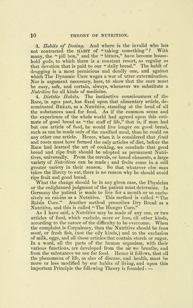 3. Habits of Dosing. And where is the invalid who has not contracted the habit of taking something? With many, the  pill box, and the  bitters, have become house- hold gods, to which there is a constant resort, as regular as that devotion that is paid to our  daily bread. The habit of drugging is a most pernicious and deadly one, and against which The Dynamic Cure wages a war of utter extermination. Nor is argument necessary, here, to show that the cure must be .easy, safe, and certain, always, whenever we substitute a Nutritive for all kinds of medicine. 4. Dietetic Habits. The instinctive consciousness of the Race, in ages past, has fixed upon that alimentary article, de- nominated Bread, as a Nutritive, standing at the head of all the substances used for food. As if the common sense and the experience of the whole world had agreed upon this esti- mate of good bread as  the staiF of life, that is, if man had but one article of food, he would live longer on good bread, such as can be made only of the unsifted meal, than he could on any other one article. Hence, when it is considered that fruit and roots must have formed the only articles of diet, before the Race had learned the art of cooking, we conclude that good bread and ripe fruit should be adopted as permanent Nutri- tives, universally. From the cereals, or bread elements, a large variety of Nutritives can be made ; and fruits come in a still greater variety in their season. So that whatever else man takes the liberty to eat, there is no reason why he should avoid ripe fruit and good bread. What the change should be in any given case, the Physician or the enlightened judgment of the patient must determine. In Germany the patient is made to live for a month or so exclu- sively on raisins as a Nutritive. This method is called  The Raisin Cure. Another method prescribes Dry Bread as a Nutritive, and this is called  The Hunger Cure. As I have said, a Nutritive may be made of any one, or tAvo articles of food, which exclude, more or less, all other kinds, according to the nature of the difficulty to be overcome. When the complaint is Corpulency, then the Nutritive should be lean meat, or fresh fish, (not the oily kinds,) and to the exclusion of milk, eggs, and all those articles that contain starch or sugar. In a word, all the parts of the human organism, with their various functions, are developed from the air we breathe, and from the substances we use for food. Hence it follows, that all the phenomena of hfe, as also of disease, and health, must be more or less modified by our habits of living, and upon this important Principle the following Theory is founded: —