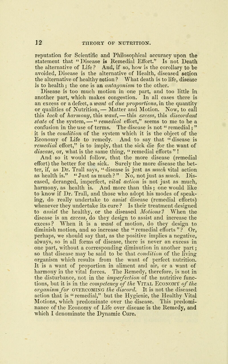 reputation for Scientific and Philosophical accuracy upon the statement that Disease is Remedial Effort. Is not Death the alternative of Life ? And, if so, how is the corollary to be avoided, Disease is the alternative of Health, diseased action the alternative of healthy action ? What death is to life, disease is to health; the one is an antagonism to the other. Disease is too much motion in one part, and too little in another part, which makes congestion. In all cases there is an excess or a defect, a want of due -proportions, in the quantity or qualities of Nutrition, — Matter and Motion. Now, to call this lack of harmony, this want, — this excess, this discordant state of the system, — ^^ remedial effort, seems to me to be a confusion in the use of terms. The disease is not  remedial;  it is the condition of the system which it is the object of the Economy of Life to remedy. And to say that  disease is remedial effort, is to imply, that the sick die for the want of disease, or, what is the same thing,  remedial efforts  ! And so it would follow, that the more disease (remedial effort) the better for the sick. Surely the more disease the bet- ter, if, as Dr. Trail says,  disease is just as much vital action as health is.  Just as much ?  No, not just as much. Dis- eased, deranged, imperfect, vital action is not just as much, harmony, as health is. And more than this; one would like to know if Dr. Trail, and those who adopt his modes of speak- ing, do really undertake to assist disease (remedial efforts) whenever they undertake its cure ? Is their treatment designed to assist the healthy, or the diseased Motions'!^ When the disease is an excess, do they design to assist and increase the excess? When it is a want of motion, do they design to diminish motion, and so increase the  remedial efforts  .^ Or, perhaps, we should say that, as the positive implies a negative, always, so in all forms of disease, there is never an excess in one part, without a corresponding diminution in another part; so that disease may be said to be that condition of the living organism which results from the want of perfect nutrition. It is a want of proportion in aliment and air, or a want of harmony in the vital forces. The Remedy, therefore, is not in the disturbance, not in the imperfection of the nutritive func- tions, but it is in the competency of the Vital Economy of the organism for OVERCOMING the discord. It is not the diseased action that is  remedial, but the Hygienic, the Healthy Vital Motions, which predominate over the disease. This predomi- nance of the Economy of Life over disease is the Remedy, and which I denominate the Dynamic Cure.