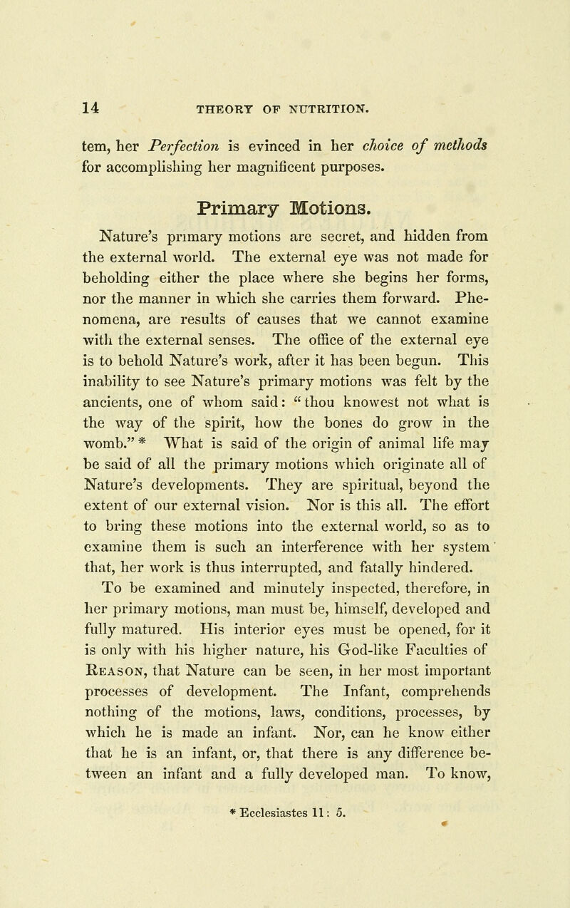 tern, her Perfection is evinced in her choice of methods for accomplishing her magnificent purposes. Primary Motions. Nature's primary motions are secret, and hidden from the external world. The external eye was not made for beholding either the place where she begins her forms, nor the manner in which she carries them forward. Phe- nomena, are results of causes that we cannot examine with the external senses. The office of the external eye is to behold Nature's work, after it has been begun. This inability to see Nature's primary motions was felt by the ancients, one of whom said:  thou knowest not what is the way of the spirit, how the bones do grow in the womb. * What is said of the origin of animal life may be said of all the primary motions which originate all of Nature's developments. They are spiritual, beyond the extent of our external vision. Nor is this all. The effort to bring these motions into the external world, so as to examine them is such an interference with her system' that, her work is thus interrupted, and fatally hindered. To be examined and minutely inspected, therefore, in her primary motions, man must be, himself, developed and fully matured. His interior eyes must be opened, for it is only with his higher nature, his God-like Faculties of Reason, that Nature can be seen, in her most important processes of development. The Infant, comprehends nothing of the motions, laws, conditions, processes, by which he is made an infant. Nor, can he know either that he is an infant, or, that there is any difference be- tween an infant and a fully developed man. To know, * Ecclesiastes 11:5.