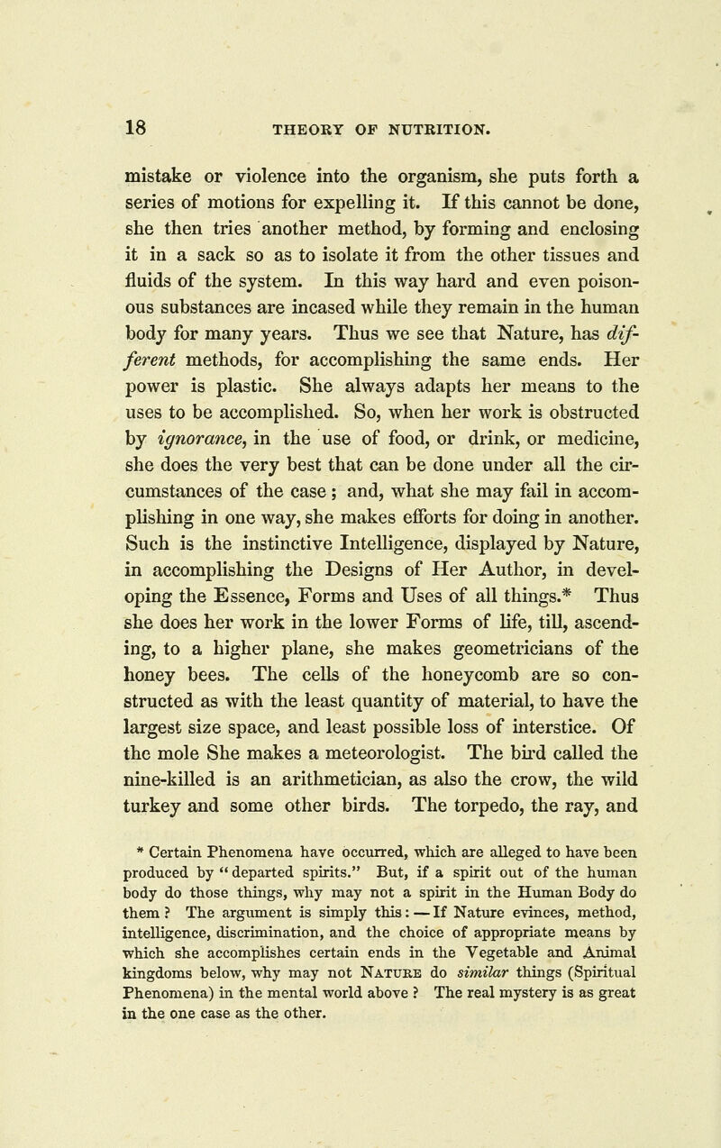 mistake or violence into the organism, she puts forth a series of motions for expelling it. If this cannot be done, she then tries another method, by forming and enclosing it in a sack so as to isolate it from the other tissues and fluids of the system. In this way hard and even poison- ous substances are incased while they remain in the human body for many years. Thus we see that Nature, has dif- ferent methods, for accomplishing the same ends. Her power is plastic. She always adapts her means to the uses to be accomplished. So, when her work is obstructed by ignorance, in the use of food, or drink, or medicine, she does the very best that can be done under all the cir- cumstances of the case; and, what she may fail in accom- plishing in one way, she makes efforts for doing in another. Such is the instinctive Intelligence, displayed by Nature, in accomplishing the Designs of Her Author, in devel- oping the Essence, Forms and Uses of all things.* Thus she does her work in the lower Forms of life, till, ascend- ing, to a higher plane, she makes geometricians of the honey bees. The cells of the honeycomb are so con- structed as with the least quantity of material, to have the largest size space, and least possible loss of interstice. Of the mole She makes a meteorologist. The bii'd called the nine-killed is an arithmetician, as also the crow, the wild turkey and some other birds. The torpedo, the ray, and * Certain Phenomena have occurred, which are alleged to have been produced by  departed spirits. But, if a spirit out of the human body do those things, why may not a spirit in the Himian Body do them ? The argument is simply this: — If Nature evinces, method, intelligence, discrimination, and the choice of appropriate means by which she accomplishes certain ends in the Vegetable and Animal kingdoms below, why may not Nature do similar things (Spiritual Phenomena) in the mental world above ? The real mystery is as great in the one case as the other.