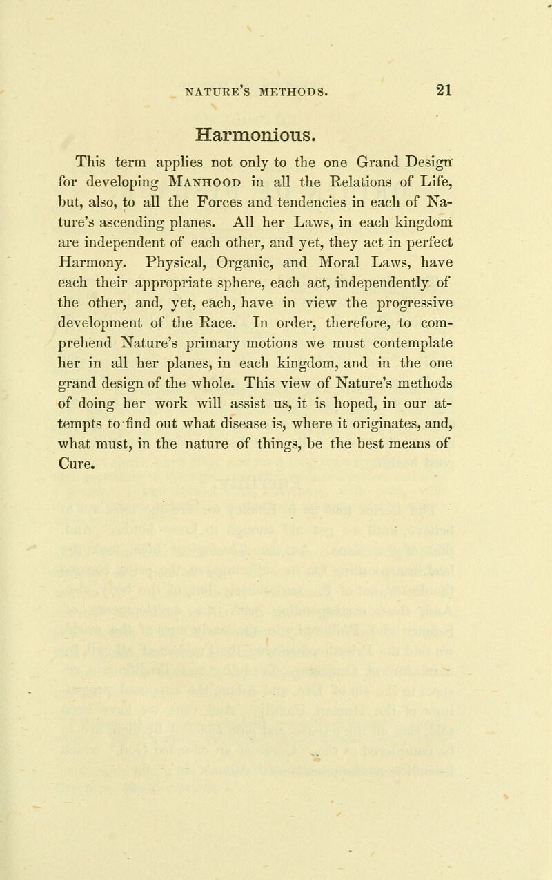 Harmonious. This term applies not only to the one Grand Design for developing Manhood in all the Relations of Life, but, also, to all the Forces and tendencies in each of Na- ture's ascending planes. All her Laws, in each kingdom are independent of each other, and yet, they act in perfect Harmony. Physical, Organic, and Moral Laws, have each their appropriate sphere, each act, independently of the other, and, yet, each, have in view the progressive development of the Kace. In order, therefore, to com- prehend Nature's primary motions we must contemplate her in all her planes, in each kingdom, and in the one grand design of the whole. This view of Nature's methods of doing her work will assist us, it is hoped, in our at- tempts to find out what disease is, where it originates, and, what must, in the nature of things, be the best means of Cure.