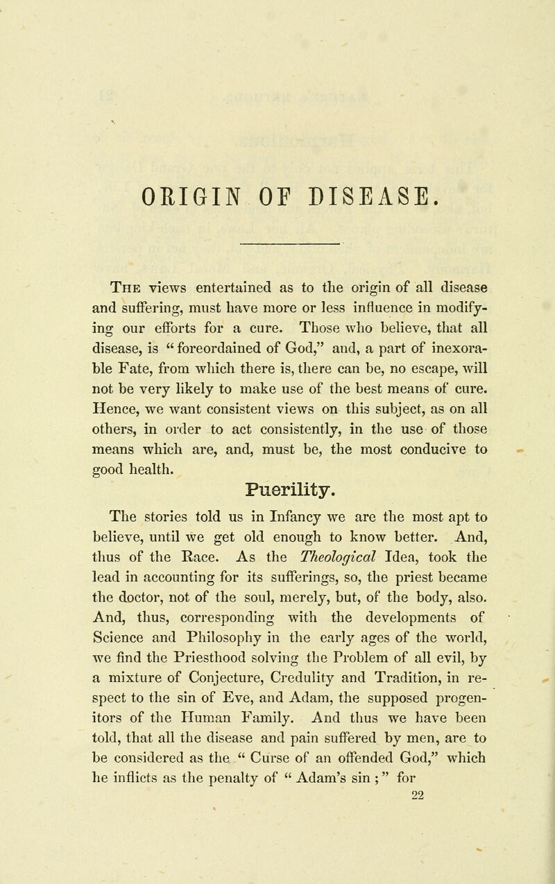 ORIGIN OF DISEASE The views entertained as to the origin of all disease and suffering, must have more or less influence in modify- ing our efforts for a cure. Those who believe, that all disease, is  foreordained of God, and, a part of inexora- ble Fate, from which there is, there can be, no escape, will not be very likely to make use of the best means of cure. Hence, we want consistent views on this subject, as on all others, in order to act consistently, in the use of those means which are, and, must be, the most conducive to good health. Puerility. The stories told us in Infancy we are the most apt to believe, until we get old enough to know better. And, tlius of the E-ace. As the Theological Idea, took the lead in accounting for its sufferings, so, the priest became the doctor, not of the soul, merely, but, of the body, also. And, thus, corresponding with the developments of Science and Philosophy in the early ages of the world, we find the Priesthood solving the Problem of all evil, by a mixture of Conjecture, Credulity and Tradition, in re- spect to the sin of Eve, and Adam, the supposed progen- itors of the Human Family. And thus we have been told, that all the disease and pain suffered by men, are to be considered as the  Curse of an offended God, which he inflicts as the penalty of  Adam's sin ; for