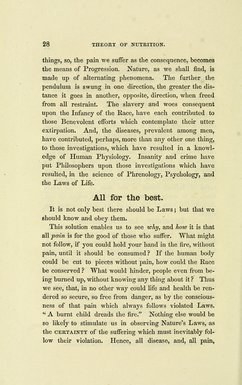 things, so, the pain we suffer as the consequence, becomes the means of Progression. Nature, as we shall find, is made up of alternating phenomena. The further the pendulum is swung in one direction, the greater the dis- tance it goes in another, opposite, direction, when freed from all restraint. The slavery and woes consequent upon the Infancy of the Race, have each contributed to those Benevolent efforts which contemplate their utter extirpation. And, the diseases, prevalent among men, have contributed, perhaps, more than any other one thing, to those investigations, which have resulted in a knowl- edge of Human Physiology. Insanity and crime have put Philosophers upon those investigations which have resulted, in the science of Phrenology, Psychology, and the Laws of Life. All for the best. It is not only best there should be Laws; but that we should know and obey them. This solution enables us to see why, and how it is that all ^ain is for the good of those who suffer. What might not follow, if you could hold your hand in the fire, without pain, until it should be consumed ? If the human body could be cut to pieces without pain, how could the Race be conserved ? What would hinder, people even from be- ing burned up, without knowing any thing about it ? Thus we see, that, in no other way could life and health be ren- dered so secure, so free from danger, as by the conscious- ness of that pain which always follows violated Laws.  A burnt child dreads the fire. Nothing else would be so likely to stimulate us in observing Nature's Laws, as the CERTAINTY of the suffering which must inevitably fol- low their violation. Hence, all disease, and, all pain,