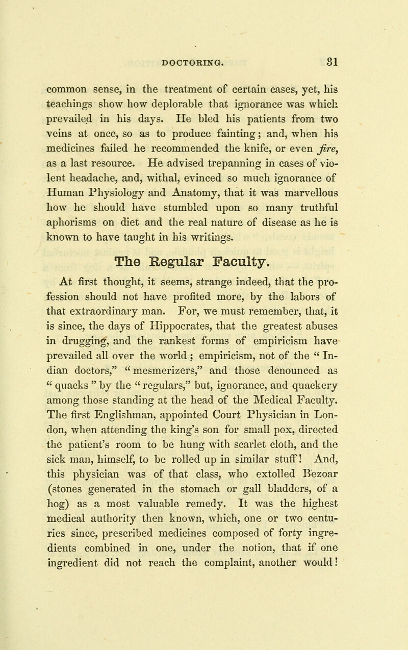 common sense, in the treatment of certain cases, yet, his teachings show how deplorable that ignorance was which prevailed in his days. He bled his patients from two veins at once, so as to produce fainting; and, when his medicines failed he recommended the knife, or even jire, as a last resource. He advised trepanning in cases of vio- lent headache, and, withal, evinced so much ignorance of Human Physiology and Anatomy, that it was marvellous how he should have stumbled upon so many truthful aphorisms on diet and the real nature of disease as he is known to have taught in his writings. The Kegular Faculty. At first thought, it seems, strange indeed, that the pro- fession should not have profited more, by the labors of that extraordinary man. For, we must remember, that, it is since, the days of Hippocrates, that the greatest abuses in drugging, and the rankest forms of empiricism have prevailed all over the world ; empiricism, not of the  In- dian doctors,  mesmerizers, and those denounced as  quacks  by the  regulars, but, ignorance, and quackery among those standing at the head of the Medical Faculty. The first Englishman, appointed Court Physician in Lon- don, when attending the king's son for small pox, directed the patient's room to be hung with scarlet cloth, and the sick man, himself, to be rolled up in similar stuff! And, this physician was of that class, who extolled Bezoar (stones generated in the stomach or gall bladders, of a hog) as a most valuable remedy. It was the highest medical authority then known, which, one or two centu- ries since, prescribed medicines composed of forty ingre- dients combined in one, under the notion, that if one ingredient did not reach the complaint, another would I