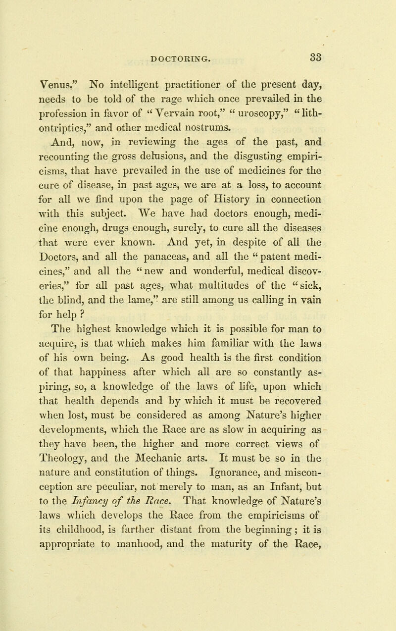 Venus, No intelligent practitioner of the present day, needs to be told of the rage which once prevailed in the profession in favor of  Vervain root,  uroscopy,  lith- ontriptics, and other medical nostrums. And, now, in reviewing the ages of the past, and recounting the gross delusions, and the disgusting empiri- cisms, that have prevailed in the use of medicines for the cure of disease, in past ages, we are at a loss, to account for all we find upon the page of History in connection with this subject. We have had doctors enough, medi- cine enough, drugs enough, surely, to cure all the diseases that were ever known. And yet, in despite of all the Doctors, and all the panaceas, and all the  patent medi- cines, and all the  new and wonderful, medical discov- eries, for all past ages, what multitudes of the sick, the blind, and the lame, are still among us calling in vain for help ? The highest knowledge which it is possible for man to acquire, is that which makes him familiar with the laws of his own being. As good health is the first condition of that happiness after which ail are so constantly as- piring, so, a knowledge of the laws of life, upon which that health depends and by which it must be recovered when lost, must be considered as among Nature's higher developments, which the Race are as slow in acquiring as they have been, the higher and more correct views of Theology, and the Mechanic arts. It must be so in the nature and constitution of things. Ignorance, and miscon- ception are pecuhar, not merely to man, as an Infant, but to the Infancy of the Race. That knowledge of Nature's laws which develops the Race from the empiricisms of its childhood, is farther distant from the beginning; it is appropriate to manhood, and the maturity of the Race,